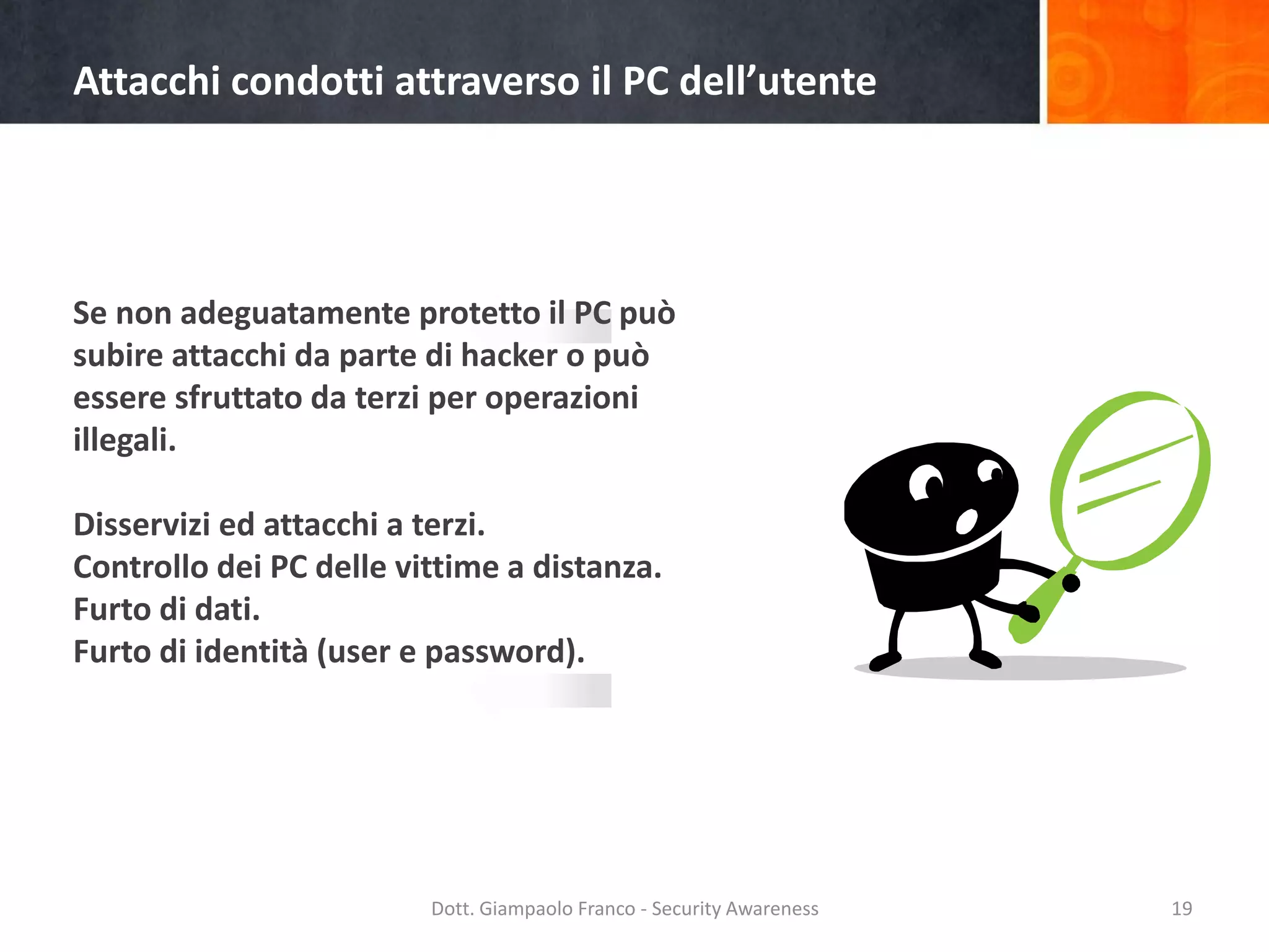 Attacchi condotti attraverso il PC dell’utente

Se non adeguatamente protetto il PC può
subire attacchi da parte di hacker o può
essere sfruttato da terzi per operazioni
illegali.
Disservizi ed attacchi a terzi.
Controllo dei PC delle vittime a distanza.
Furto di dati.
Furto di identità (user e password).

Dott. Giampaolo Franco - Security Awareness

19

 