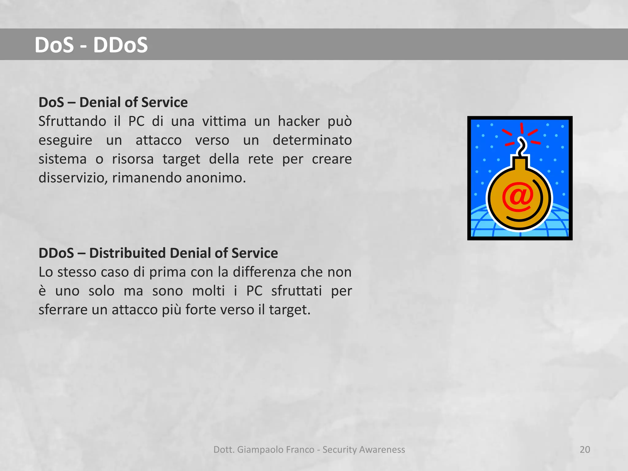 DoS - DDoS
DoS – Denial of Service
Sfruttando il PC di una vittima un hacker può
eseguire un attacco verso un determinato
sistema o risorsa target della rete per creare
disservizio, rimanendo anonimo.

DDoS – Distribuited Denial of Service
Lo stesso caso di prima con la differenza che non
è uno solo ma sono molti i PC sfruttati per
sferrare un attacco più forte verso il target.

Dott. Giampaolo Franco - Security Awareness

20

 
