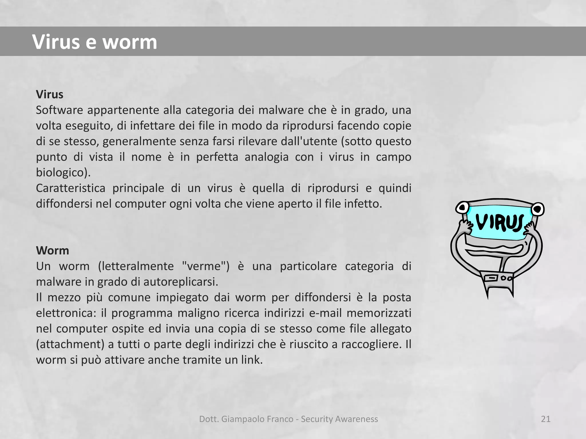 Virus e worm
Virus
Software appartenente alla categoria dei malware che è in grado, una
volta eseguito, di infettare dei file in modo da riprodursi facendo copie
di se stesso, generalmente senza farsi rilevare dall'utente (sotto questo
punto di vista il nome è in perfetta analogia con i virus in campo
biologico).
Caratteristica principale di un virus è quella di riprodursi e quindi
diffondersi nel computer ogni volta che viene aperto il file infetto.

Worm
Un worm (letteralmente "verme") è una particolare categoria di
malware in grado di autoreplicarsi.
Il mezzo più comune impiegato dai worm per diffondersi è la posta
elettronica: il programma maligno ricerca indirizzi e-mail memorizzati
nel computer ospite ed invia una copia di se stesso come file allegato
(attachment) a tutti o parte degli indirizzi che è riuscito a raccogliere. Il
worm si può attivare anche tramite un link.

Dott. Giampaolo Franco - Security Awareness

21

 
