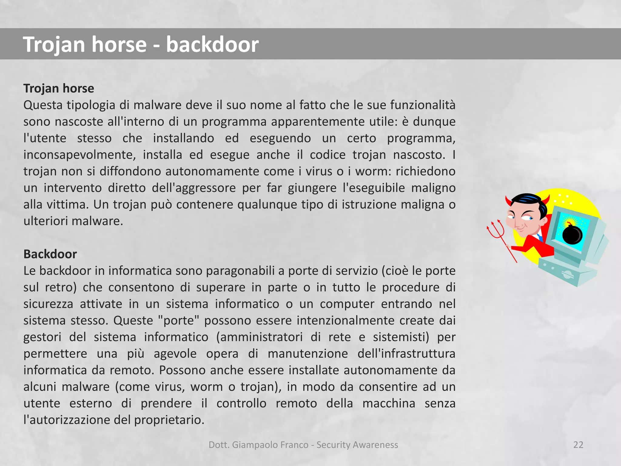 Trojan horse - backdoor
Trojan horse
Questa tipologia di malware deve il suo nome al fatto che le sue funzionalità
sono nascoste all'interno di un programma apparentemente utile: è dunque
l'utente stesso che installando ed eseguendo un certo programma,
inconsapevolmente, installa ed esegue anche il codice trojan nascosto. I
trojan non si diffondono autonomamente come i virus o i worm: richiedono
un intervento diretto dell'aggressore per far giungere l'eseguibile maligno
alla vittima. Un trojan può contenere qualunque tipo di istruzione maligna o
ulteriori malware.
Backdoor
Le backdoor in informatica sono paragonabili a porte di servizio (cioè le porte
sul retro) che consentono di superare in parte o in tutto le procedure di
sicurezza attivate in un sistema informatico o un computer entrando nel
sistema stesso. Queste "porte" possono essere intenzionalmente create dai
gestori del sistema informatico (amministratori di rete e sistemisti) per
permettere una più agevole opera di manutenzione dell'infrastruttura
informatica da remoto. Possono anche essere installate autonomamente da
alcuni malware (come virus, worm o trojan), in modo da consentire ad un
utente esterno di prendere il controllo remoto della macchina senza
l'autorizzazione del proprietario.
Dott. Giampaolo Franco - Security Awareness

22

 