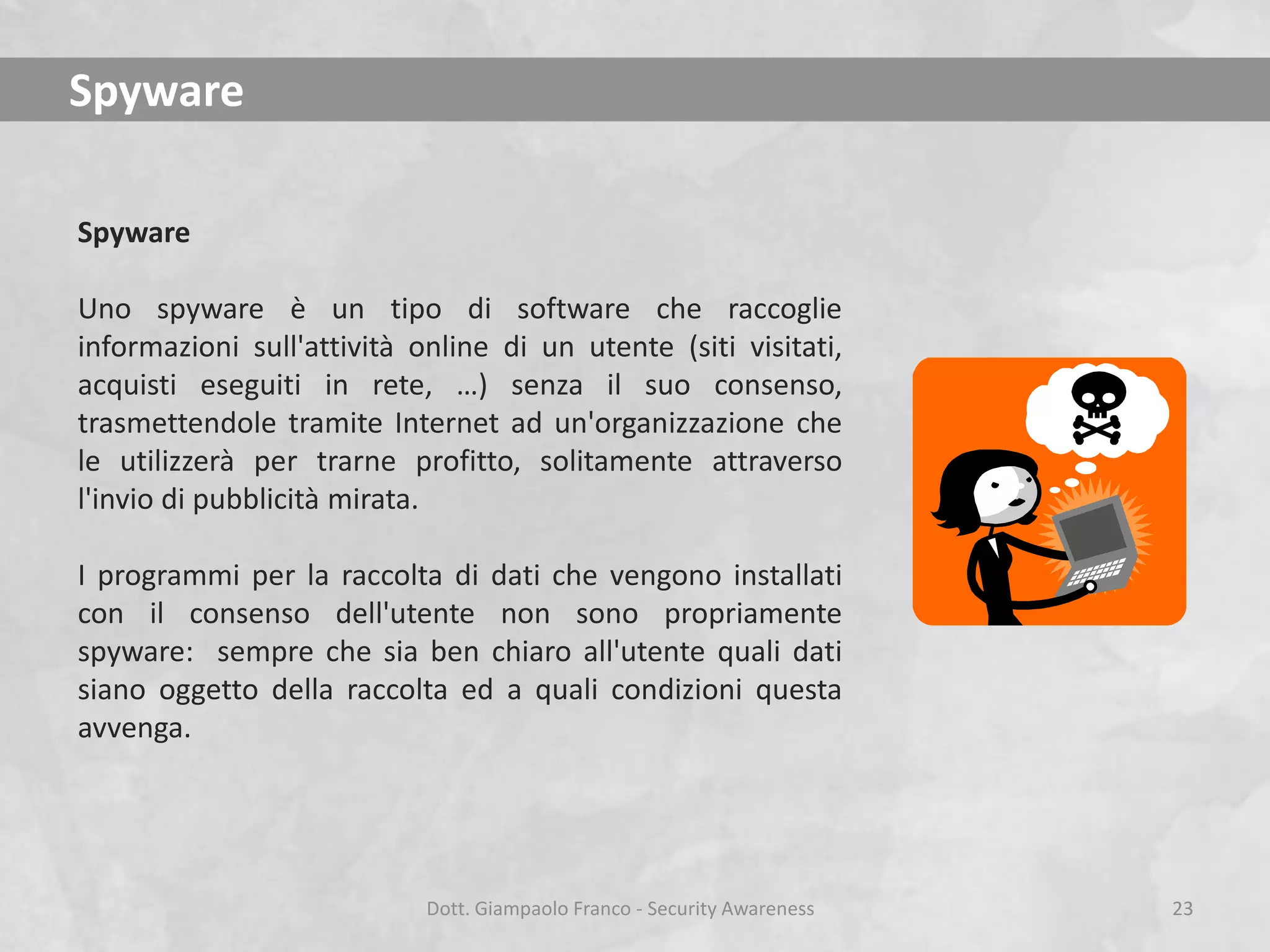 Spyware
Spyware
Uno spyware è un tipo di software che raccoglie
informazioni sull'attività online di un utente (siti visitati,
acquisti eseguiti in rete, …) senza il suo consenso,
trasmettendole tramite Internet ad un'organizzazione che
le utilizzerà per trarne profitto, solitamente attraverso
l'invio di pubblicità mirata.
I programmi per la raccolta di dati che vengono installati
con il consenso dell'utente non sono propriamente
spyware: sempre che sia ben chiaro all'utente quali dati
siano oggetto della raccolta ed a quali condizioni questa
avvenga.

Dott. Giampaolo Franco - Security Awareness

23

 