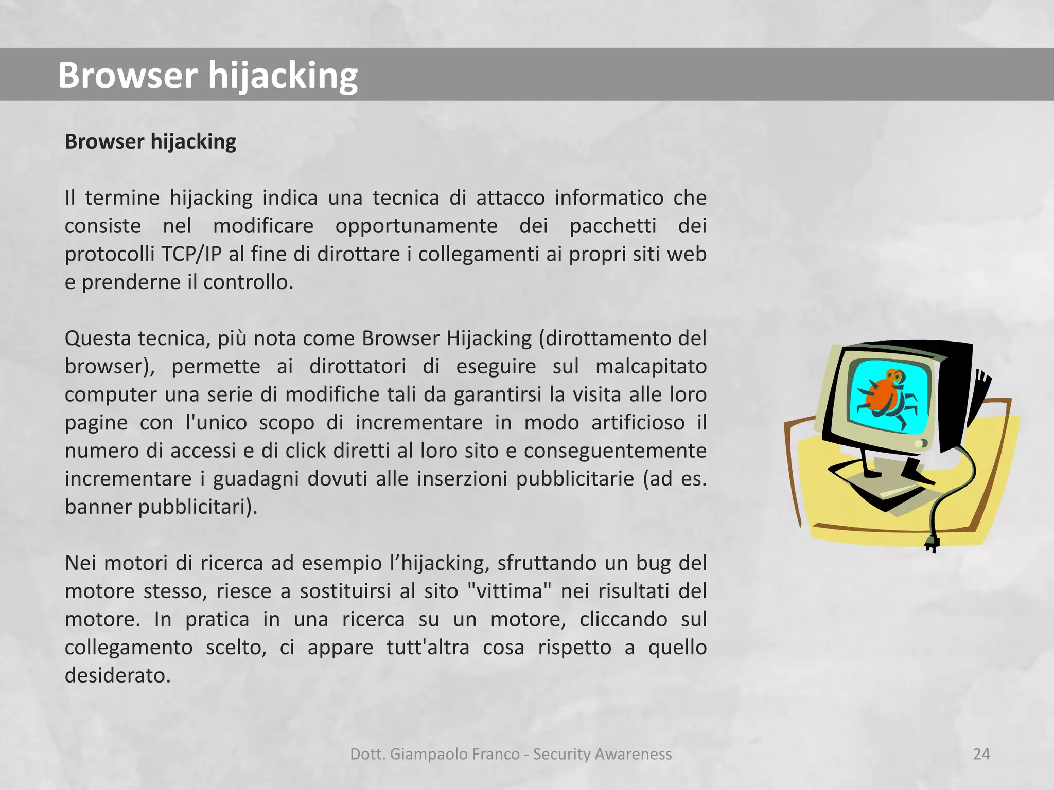 Browser hijacking
Browser hijacking
Il termine hijacking indica una tecnica di attacco informatico che
consiste nel modificare opportunamente dei pacchetti dei
protocolli TCP/IP al fine di dirottare i collegamenti ai propri siti web
e prenderne il controllo.
Questa tecnica, più nota come Browser Hijacking (dirottamento del
browser), permette ai dirottatori di eseguire sul malcapitato
computer una serie di modifiche tali da garantirsi la visita alle loro
pagine con l'unico scopo di incrementare in modo artificioso il
numero di accessi e di click diretti al loro sito e conseguentemente
incrementare i guadagni dovuti alle inserzioni pubblicitarie (ad es.
banner pubblicitari).
Nei motori di ricerca ad esempio l’hijacking, sfruttando un bug del
motore stesso, riesce a sostituirsi al sito "vittima" nei risultati del
motore. In pratica in una ricerca su un motore, cliccando sul
collegamento scelto, ci appare tutt'altra cosa rispetto a quello
desiderato.
Dott. Giampaolo Franco - Security Awareness

24

 