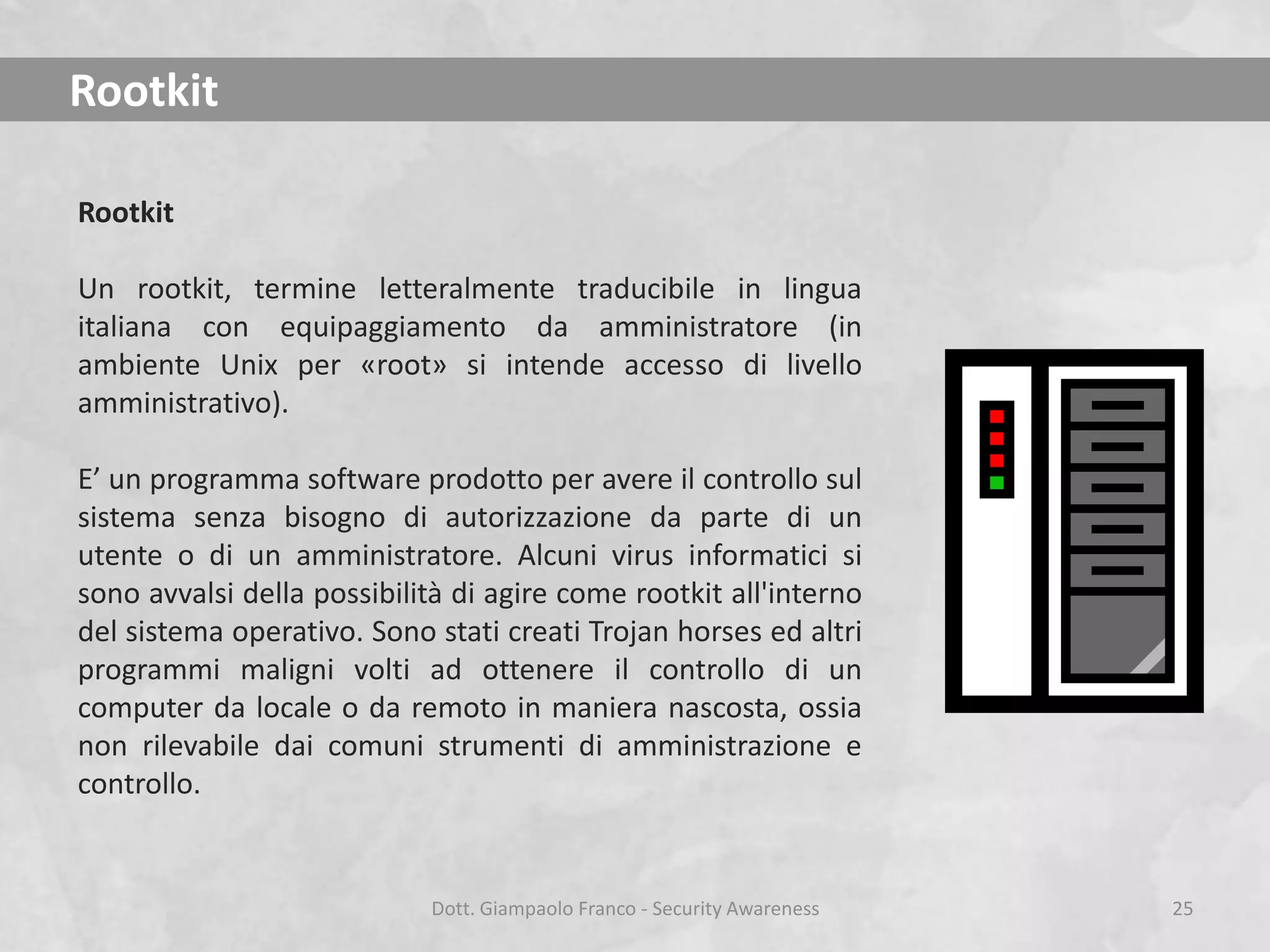 Rootkit
Rootkit

Un rootkit, termine letteralmente traducibile in lingua
italiana con equipaggiamento da amministratore (in
ambiente Unix per «root» si intende accesso di livello
amministrativo).
E’ un programma software prodotto per avere il controllo sul
sistema senza bisogno di autorizzazione da parte di un
utente o di un amministratore. Alcuni virus informatici si
sono avvalsi della possibilità di agire come rootkit all'interno
del sistema operativo. Sono stati creati Trojan horses ed altri
programmi maligni volti ad ottenere il controllo di un
computer da locale o da remoto in maniera nascosta, ossia
non rilevabile dai comuni strumenti di amministrazione e
controllo.

Dott. Giampaolo Franco - Security Awareness

25

 
