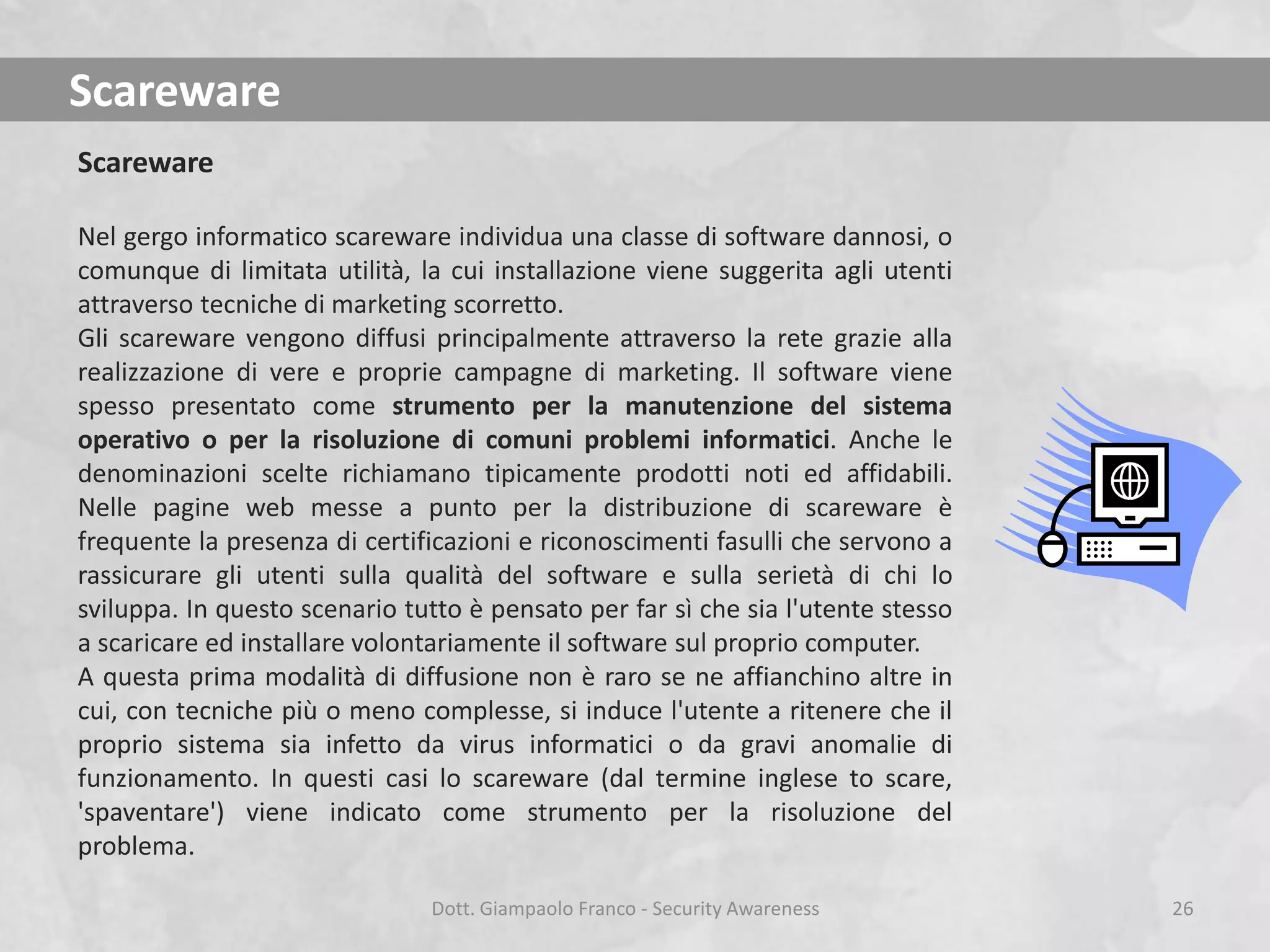 Scareware
Scareware
Nel gergo informatico scareware individua una classe di software dannosi, o
comunque di limitata utilità, la cui installazione viene suggerita agli utenti
attraverso tecniche di marketing scorretto.
Gli scareware vengono diffusi principalmente attraverso la rete grazie alla
realizzazione di vere e proprie campagne di marketing. Il software viene
spesso presentato come strumento per la manutenzione del sistema
operativo o per la risoluzione di comuni problemi informatici. Anche le
denominazioni scelte richiamano tipicamente prodotti noti ed affidabili.
Nelle pagine web messe a punto per la distribuzione di scareware è
frequente la presenza di certificazioni e riconoscimenti fasulli che servono a
rassicurare gli utenti sulla qualità del software e sulla serietà di chi lo
sviluppa. In questo scenario tutto è pensato per far sì che sia l'utente stesso
a scaricare ed installare volontariamente il software sul proprio computer.
A questa prima modalità di diffusione non è raro se ne affianchino altre in
cui, con tecniche più o meno complesse, si induce l'utente a ritenere che il
proprio sistema sia infetto da virus informatici o da gravi anomalie di
funzionamento. In questi casi lo scareware (dal termine inglese to scare,
'spaventare') viene indicato come strumento per la risoluzione del
problema.
Dott. Giampaolo Franco - Security Awareness

26

 