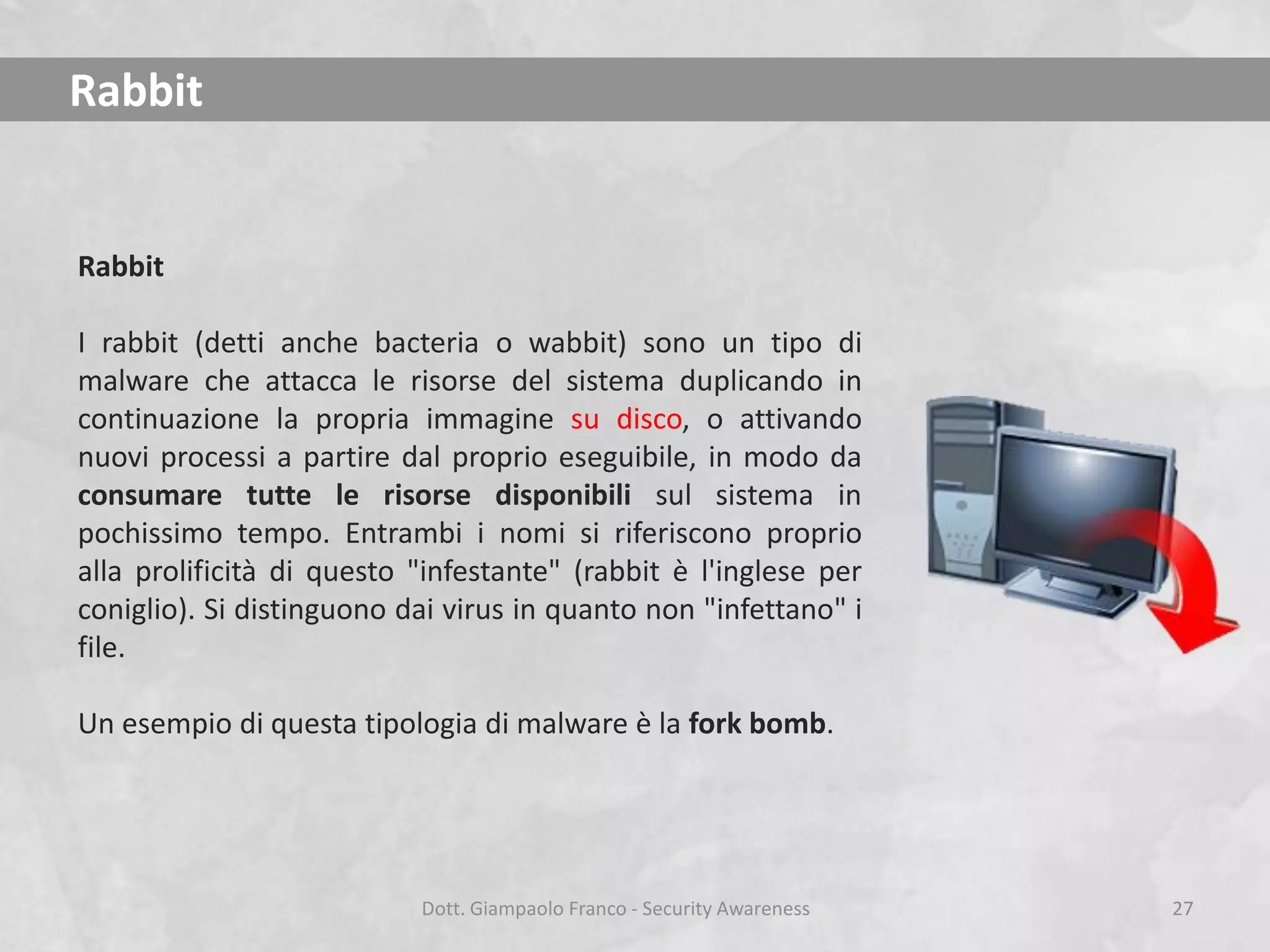 Rabbit

Rabbit
I rabbit (detti anche bacteria o wabbit) sono un tipo di
malware che attacca le risorse del sistema duplicando in
continuazione la propria immagine su disco, o attivando
nuovi processi a partire dal proprio eseguibile, in modo da
consumare tutte le risorse disponibili sul sistema in
pochissimo tempo. Entrambi i nomi si riferiscono proprio
alla prolificità di questo "infestante" (rabbit è l'inglese per
coniglio). Si distinguono dai virus in quanto non "infettano" i
file.

Un esempio di questa tipologia di malware è la fork bomb.

Dott. Giampaolo Franco - Security Awareness

27

 
