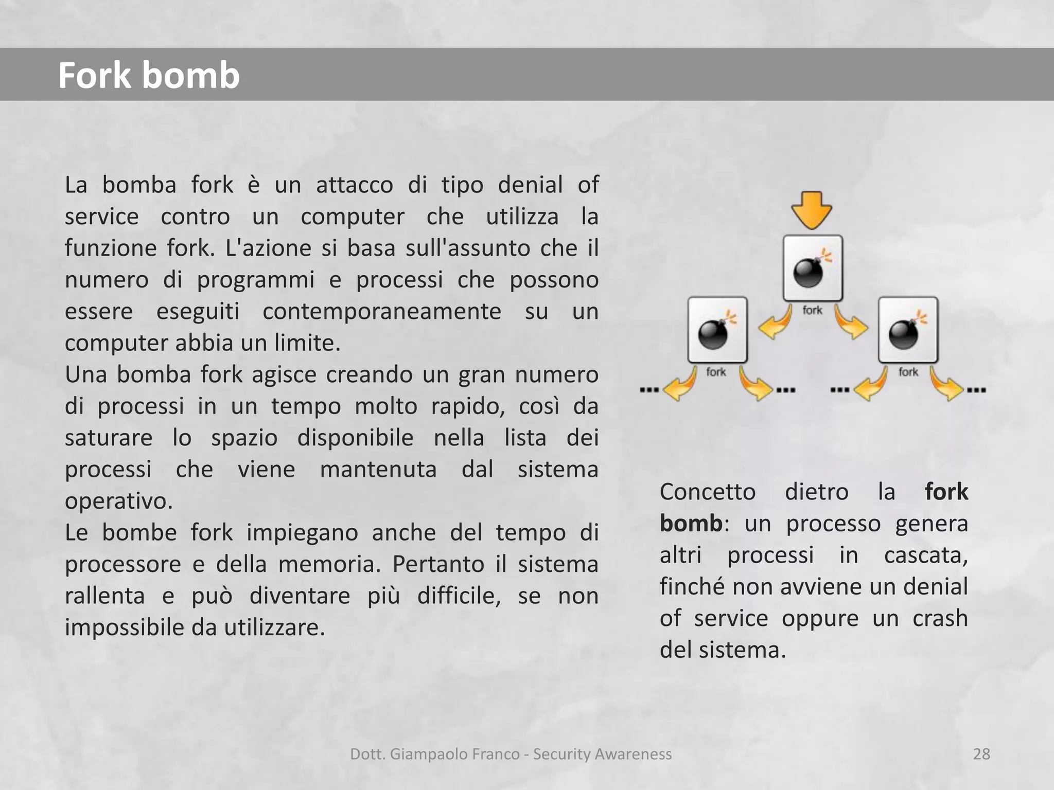 Fork bomb
La bomba fork è un attacco di tipo denial of
service contro un computer che utilizza la
funzione fork. L'azione si basa sull'assunto che il
numero di programmi e processi che possono
essere eseguiti contemporaneamente su un
computer abbia un limite.
Una bomba fork agisce creando un gran numero
di processi in un tempo molto rapido, così da
saturare lo spazio disponibile nella lista dei
processi che viene mantenuta dal sistema
operativo.
Le bombe fork impiegano anche del tempo di
processore e della memoria. Pertanto il sistema
rallenta e può diventare più difficile, se non
impossibile da utilizzare.

Concetto dietro la fork
bomb: un processo genera
altri processi in cascata,
finché non avviene un denial
of service oppure un crash
del sistema.

Dott. Giampaolo Franco - Security Awareness

28

 