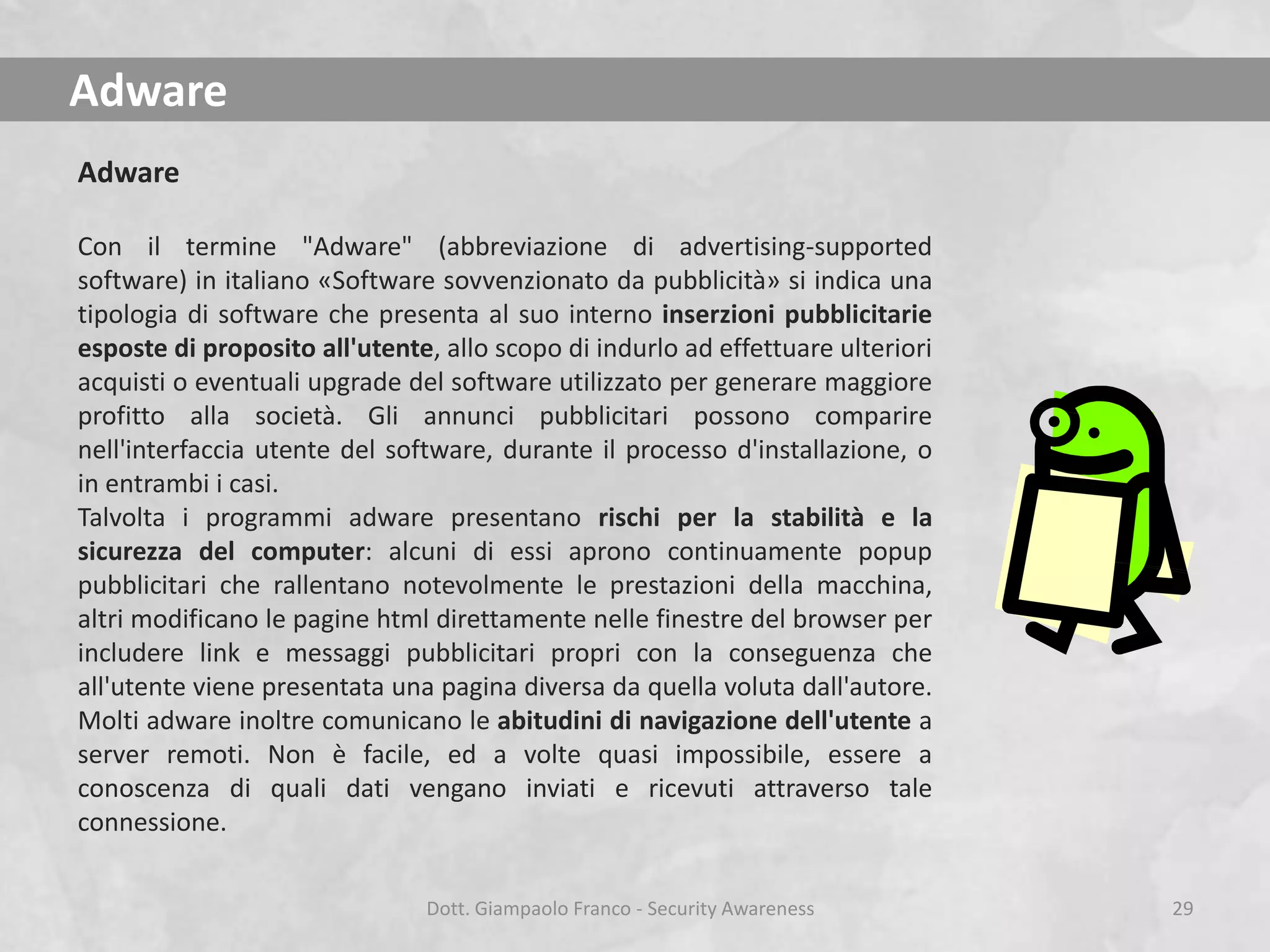 Adware
Adware
Con il termine "Adware" (abbreviazione di advertising-supported
software) in italiano «Software sovvenzionato da pubblicità» si indica una
tipologia di software che presenta al suo interno inserzioni pubblicitarie
esposte di proposito all'utente, allo scopo di indurlo ad effettuare ulteriori
acquisti o eventuali upgrade del software utilizzato per generare maggiore
profitto alla società. Gli annunci pubblicitari possono comparire
nell'interfaccia utente del software, durante il processo d'installazione, o
in entrambi i casi.
Talvolta i programmi adware presentano rischi per la stabilità e la
sicurezza del computer: alcuni di essi aprono continuamente popup
pubblicitari che rallentano notevolmente le prestazioni della macchina,
altri modificano le pagine html direttamente nelle finestre del browser per
includere link e messaggi pubblicitari propri con la conseguenza che
all'utente viene presentata una pagina diversa da quella voluta dall'autore.
Molti adware inoltre comunicano le abitudini di navigazione dell'utente a
server remoti. Non è facile, ed a volte quasi impossibile, essere a
conoscenza di quali dati vengano inviati e ricevuti attraverso tale
connessione.
Dott. Giampaolo Franco - Security Awareness

29

 