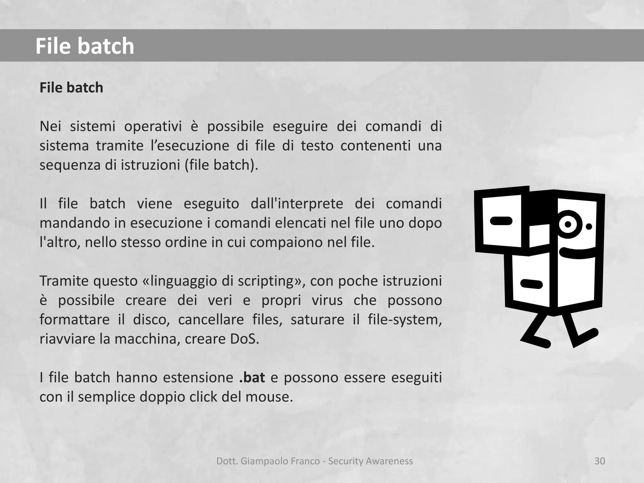 File batch
File batch
Nei sistemi operativi è possibile eseguire dei comandi di
sistema tramite l’esecuzione di file di testo contenenti una
sequenza di istruzioni (file batch).
Il file batch viene eseguito dall'interprete dei comandi
mandando in esecuzione i comandi elencati nel file uno dopo
l'altro, nello stesso ordine in cui compaiono nel file.
Tramite questo «linguaggio di scripting», con poche istruzioni
è possibile creare dei veri e propri virus che possono
formattare il disco, cancellare files, saturare il file-system,
riavviare la macchina, creare DoS.
I file batch hanno estensione .bat e possono essere eseguiti
con il semplice doppio click del mouse.

Dott. Giampaolo Franco - Security Awareness

30

 