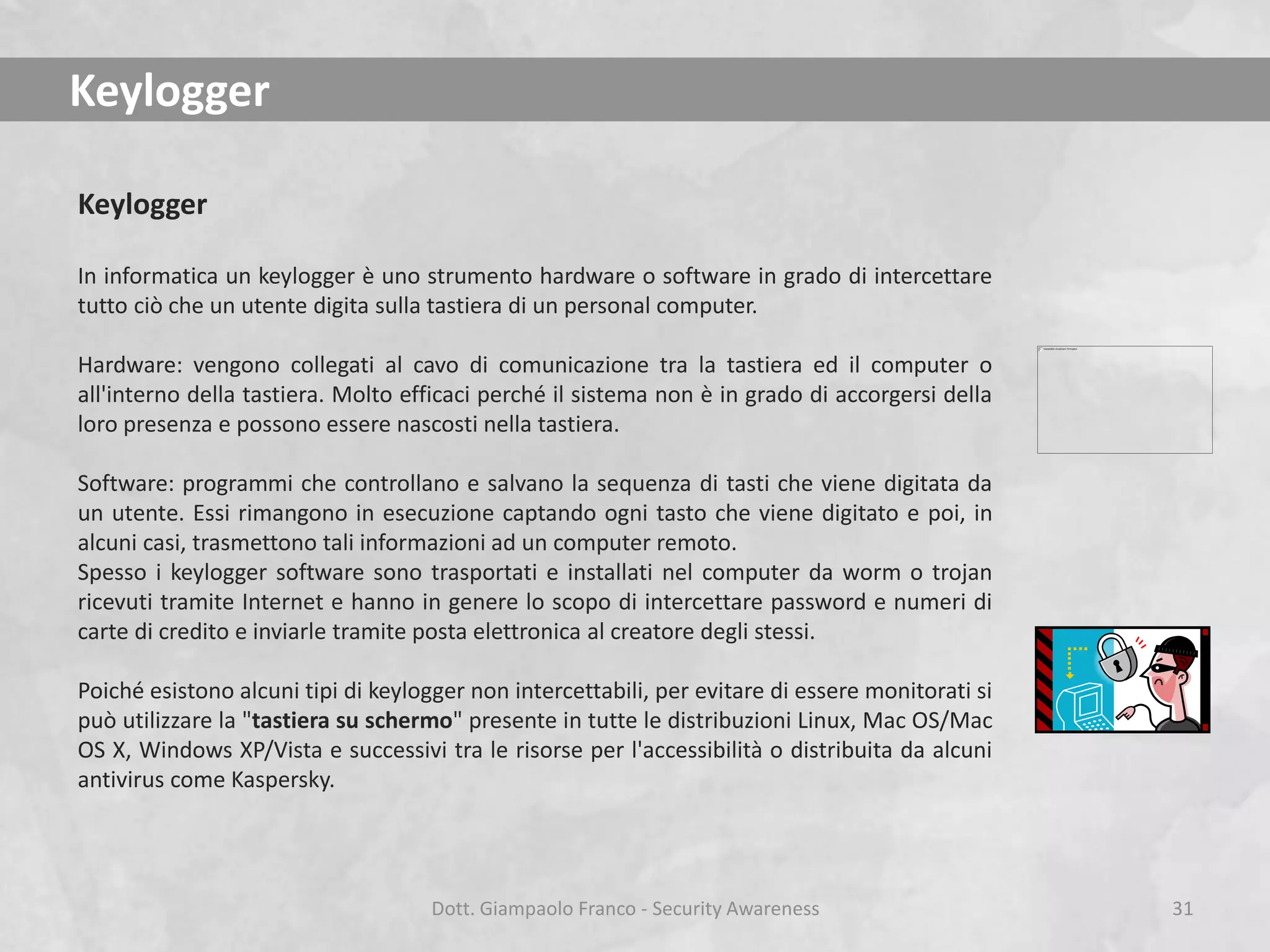 Keylogger
Keylogger
In informatica un keylogger è uno strumento hardware o software in grado di intercettare
tutto ciò che un utente digita sulla tastiera di un personal computer.
Hardware: vengono collegati al cavo di comunicazione tra la tastiera ed il computer o
all'interno della tastiera. Molto efficaci perché il sistema non è in grado di accorgersi della
loro presenza e possono essere nascosti nella tastiera.
Software: programmi che controllano e salvano la sequenza di tasti che viene digitata da
un utente. Essi rimangono in esecuzione captando ogni tasto che viene digitato e poi, in
alcuni casi, trasmettono tali informazioni ad un computer remoto.
Spesso i keylogger software sono trasportati e installati nel computer da worm o trojan
ricevuti tramite Internet e hanno in genere lo scopo di intercettare password e numeri di
carte di credito e inviarle tramite posta elettronica al creatore degli stessi.

Poiché esistono alcuni tipi di keylogger non intercettabili, per evitare di essere monitorati si
può utilizzare la "tastiera su schermo" presente in tutte le distribuzioni Linux, Mac OS/Mac
OS X, Windows XP/Vista e successivi tra le risorse per l'accessibilità o distribuita da alcuni
antivirus come Kaspersky.

Dott. Giampaolo Franco - Security Awareness

31

 