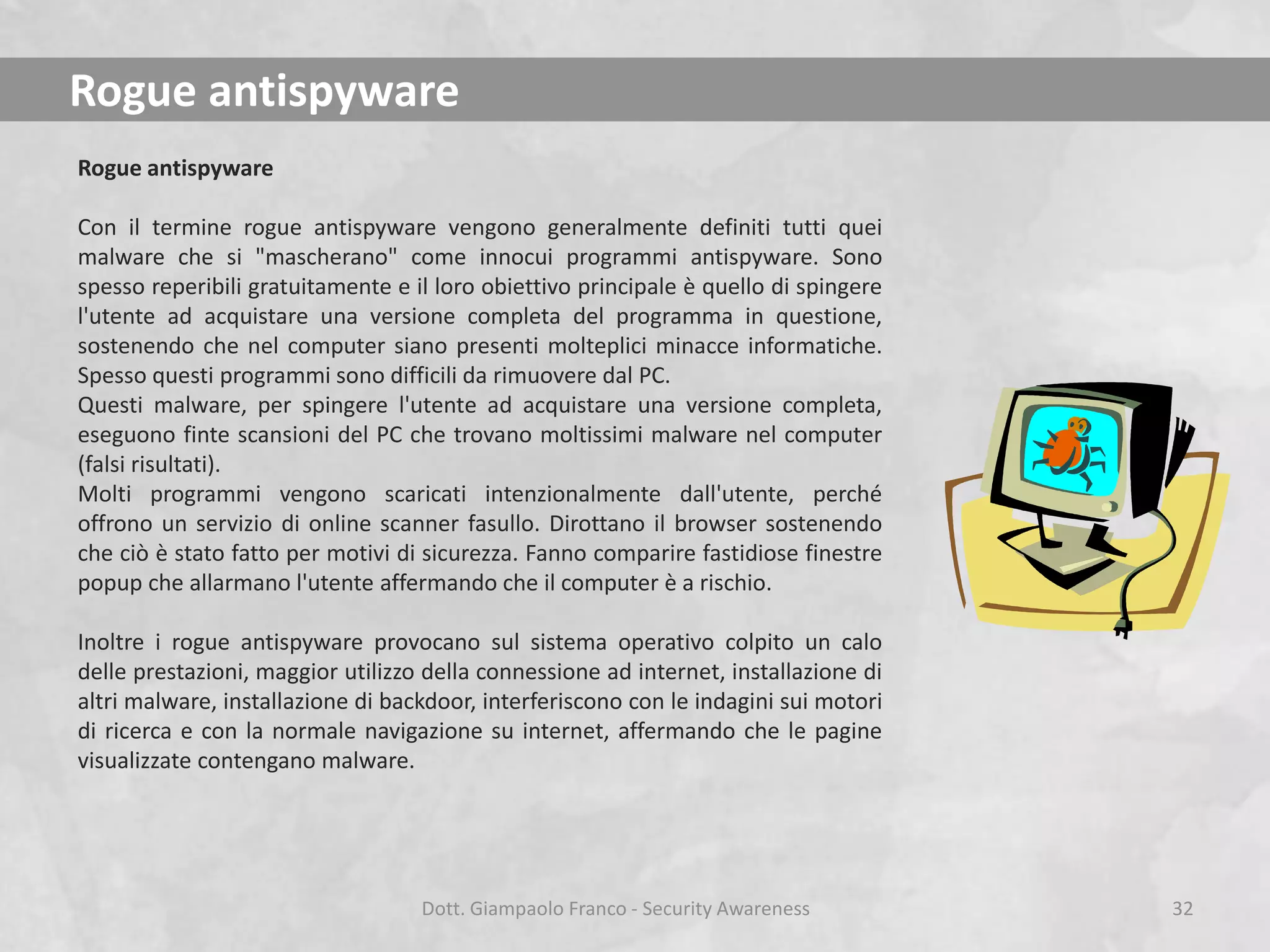 Rogue antispyware
Rogue antispyware
Con il termine rogue antispyware vengono generalmente definiti tutti quei
malware che si "mascherano" come innocui programmi antispyware. Sono
spesso reperibili gratuitamente e il loro obiettivo principale è quello di spingere
l'utente ad acquistare una versione completa del programma in questione,
sostenendo che nel computer siano presenti molteplici minacce informatiche.
Spesso questi programmi sono difficili da rimuovere dal PC.
Questi malware, per spingere l'utente ad acquistare una versione completa,
eseguono finte scansioni del PC che trovano moltissimi malware nel computer
(falsi risultati).
Molti programmi vengono scaricati intenzionalmente dall'utente, perché
offrono un servizio di online scanner fasullo. Dirottano il browser sostenendo
che ciò è stato fatto per motivi di sicurezza. Fanno comparire fastidiose finestre
popup che allarmano l'utente affermando che il computer è a rischio.
Inoltre i rogue antispyware provocano sul sistema operativo colpito un calo
delle prestazioni, maggior utilizzo della connessione ad internet, installazione di
altri malware, installazione di backdoor, interferiscono con le indagini sui motori
di ricerca e con la normale navigazione su internet, affermando che le pagine
visualizzate contengano malware.

Dott. Giampaolo Franco - Security Awareness

32

 