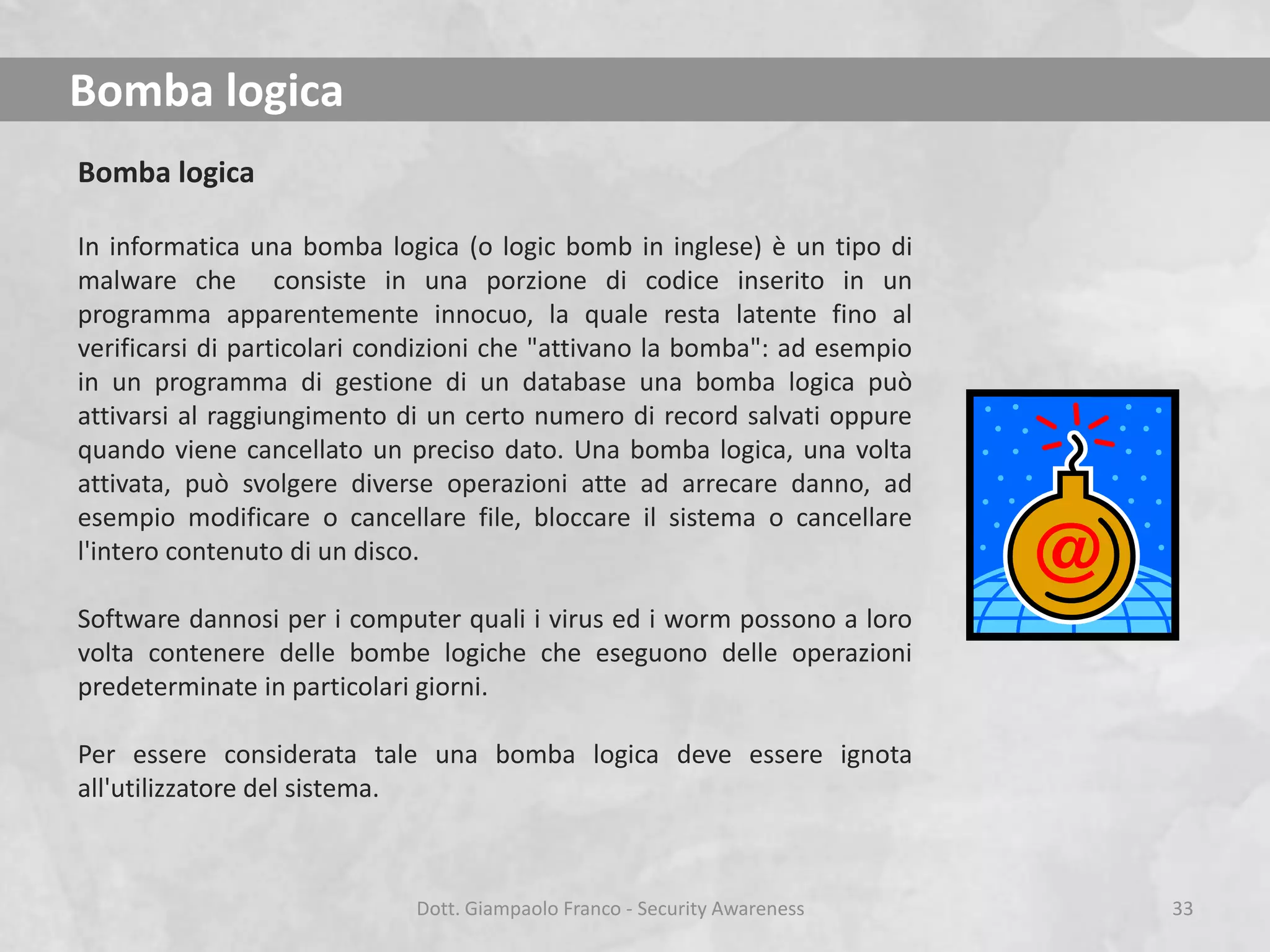Bomba logica
Bomba logica
In informatica una bomba logica (o logic bomb in inglese) è un tipo di
malware che consiste in una porzione di codice inserito in un
programma apparentemente innocuo, la quale resta latente fino al
verificarsi di particolari condizioni che "attivano la bomba": ad esempio
in un programma di gestione di un database una bomba logica può
attivarsi al raggiungimento di un certo numero di record salvati oppure
quando viene cancellato un preciso dato. Una bomba logica, una volta
attivata, può svolgere diverse operazioni atte ad arrecare danno, ad
esempio modificare o cancellare file, bloccare il sistema o cancellare
l'intero contenuto di un disco.

Software dannosi per i computer quali i virus ed i worm possono a loro
volta contenere delle bombe logiche che eseguono delle operazioni
predeterminate in particolari giorni.
Per essere considerata tale una bomba logica deve essere ignota
all'utilizzatore del sistema.

Dott. Giampaolo Franco - Security Awareness

33

 