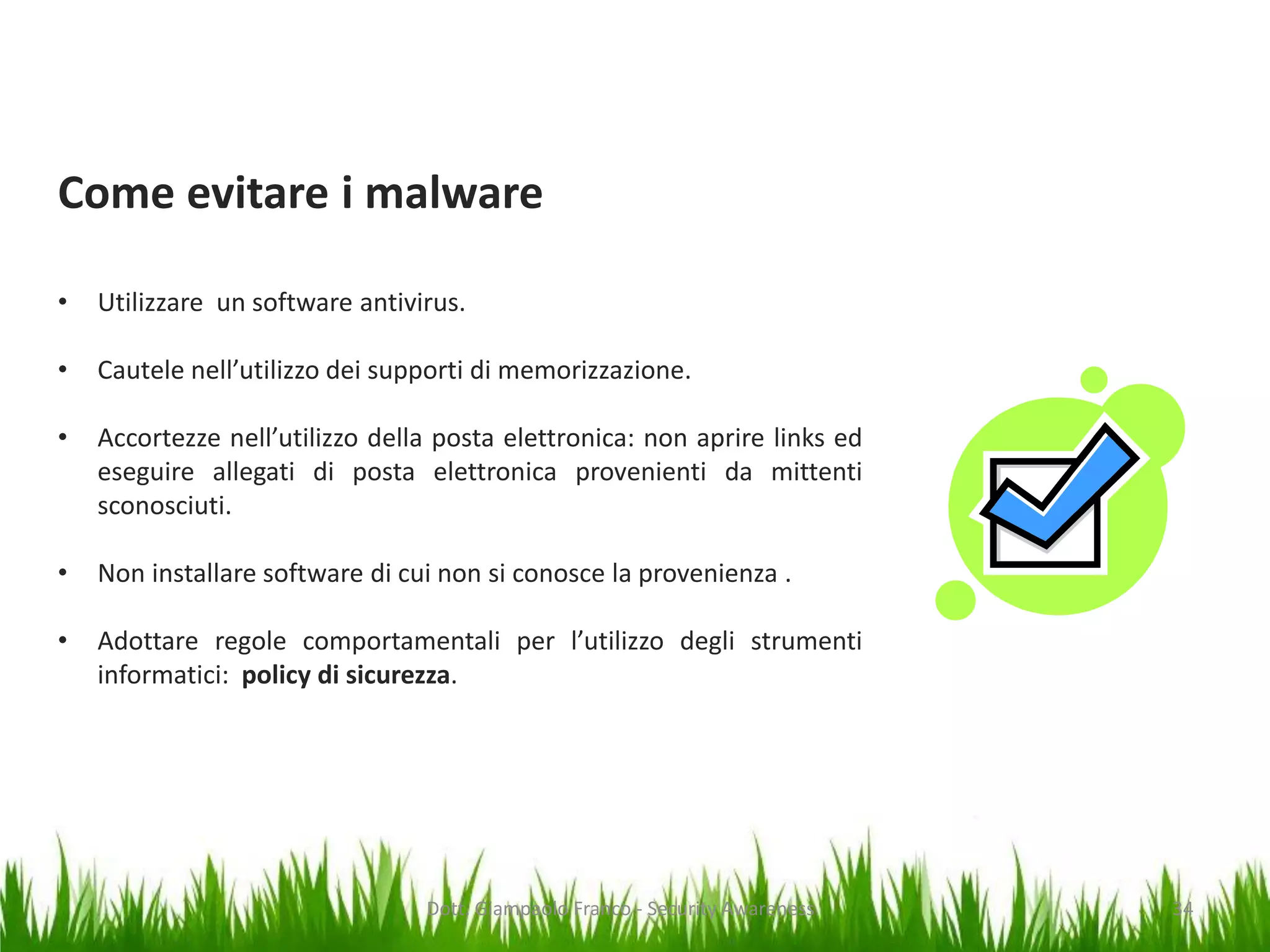 Come evitare i malware
•

Utilizzare un software antivirus.

•

Cautele nell’utilizzo dei supporti di memorizzazione.

•

Accortezze nell’utilizzo della posta elettronica: non aprire links ed
eseguire allegati di posta elettronica provenienti da mittenti
sconosciuti.

•

Non installare software di cui non si conosce la provenienza .

•

Adottare regole comportamentali per l’utilizzo degli strumenti
informatici: policy di sicurezza.

Dott. Giampaolo Franco - Security Awareness

34

 