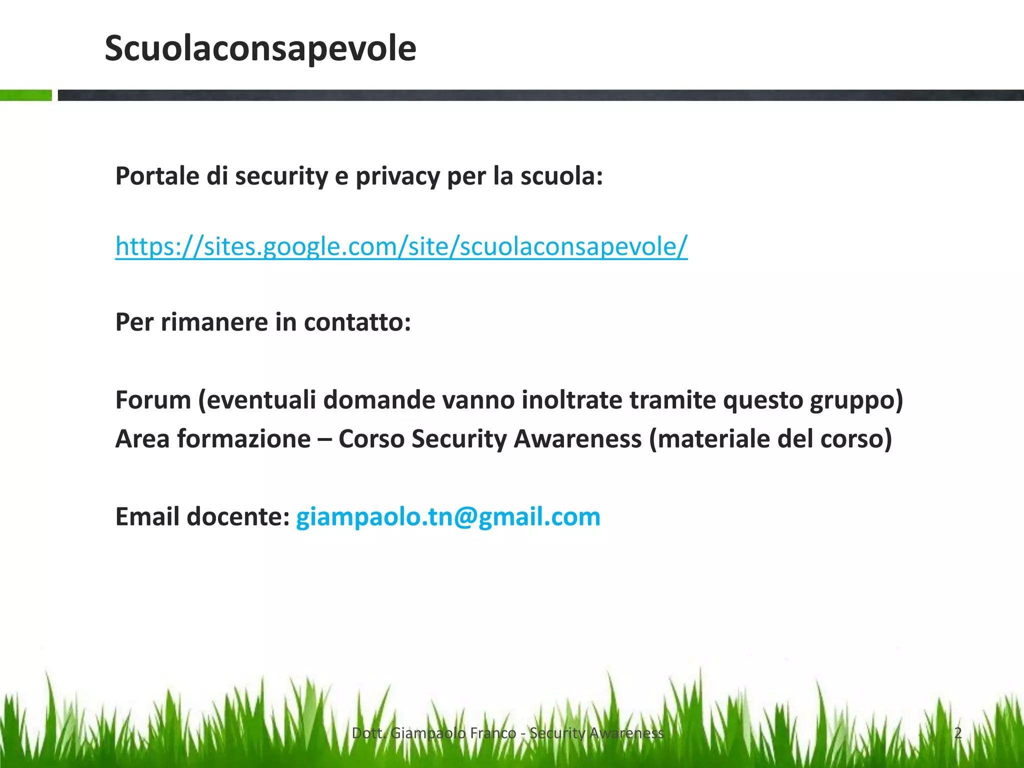 Scuolaconsapevole
Portale di security e privacy per la scuola:
https://sites.google.com/site/scuolaconsapevole/
Per rimanere in contatto:
Forum (eventuali domande vanno inoltrate tramite questo gruppo)
Area formazione – Corso Security Awareness (materiale del corso)

Email docente: giampaolo.tn@gmail.com

Dott. Giampaolo Franco - Security Awareness

2

 