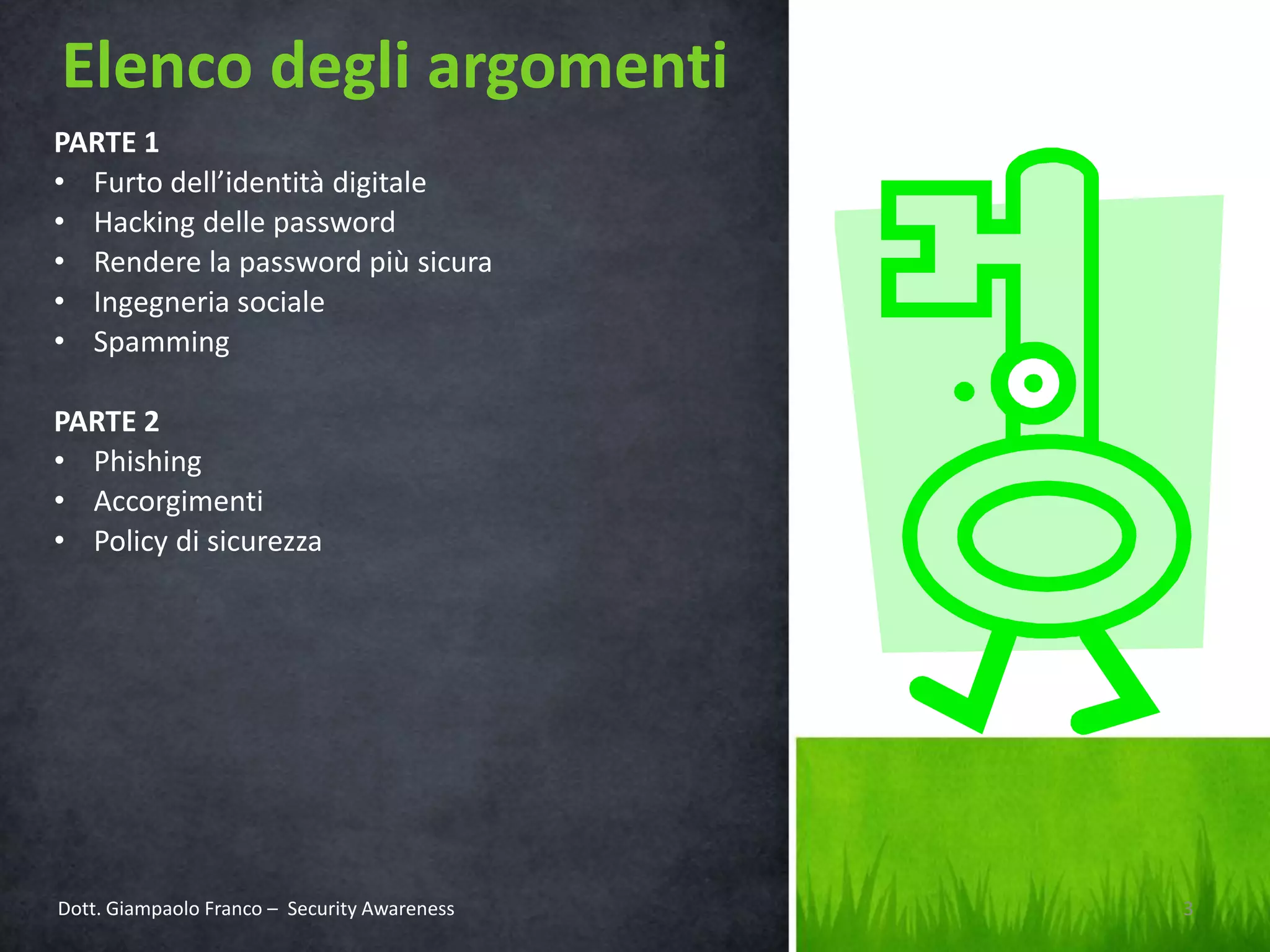 Elenco degli argomenti
PARTE 1
• Furto dell’identità digitale
• Hacking delle password
• Rendere la password più sicura
• Ingegneria sociale
• Spamming

PARTE 2
• Phishing
• Accorgimenti
• Policy di sicurezza

Dott. Giampaolo Franco – Security Awareness

3

 