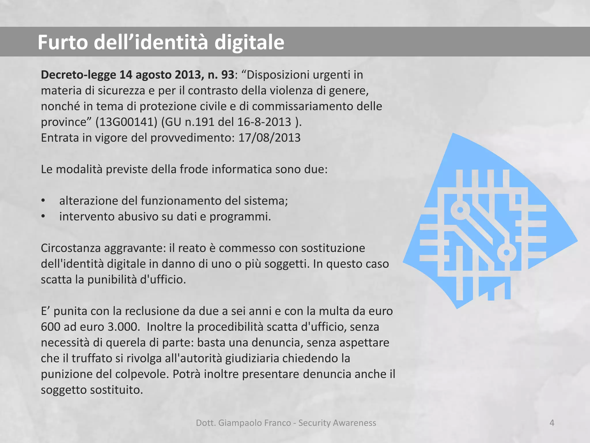 Furto dell’identità digitale
Decreto-legge 14 agosto 2013, n. 93: “Disposizioni urgenti in
materia di sicurezza e per il contrasto della violenza di genere,
nonché in tema di protezione civile e di commissariamento delle
province” (13G00141) (GU n.191 del 16-8-2013 ).
Entrata in vigore del provvedimento: 17/08/2013
Le modalità previste della frode informatica sono due:
•
•

alterazione del funzionamento del sistema;
intervento abusivo su dati e programmi.

Circostanza aggravante: il reato è commesso con sostituzione
dell'identità digitale in danno di uno o più soggetti. In questo caso
scatta la punibilità d'ufficio.

E’ punita con la reclusione da due a sei anni e con la multa da euro
600 ad euro 3.000. Inoltre la procedibilità scatta d'ufficio, senza
necessità di querela di parte: basta una denuncia, senza aspettare
che il truffato si rivolga all'autorità giudiziaria chiedendo la
punizione del colpevole. Potrà inoltre presentare denuncia anche il
soggetto sostituito.
Dott. Giampaolo Franco - Security Awareness

4

 