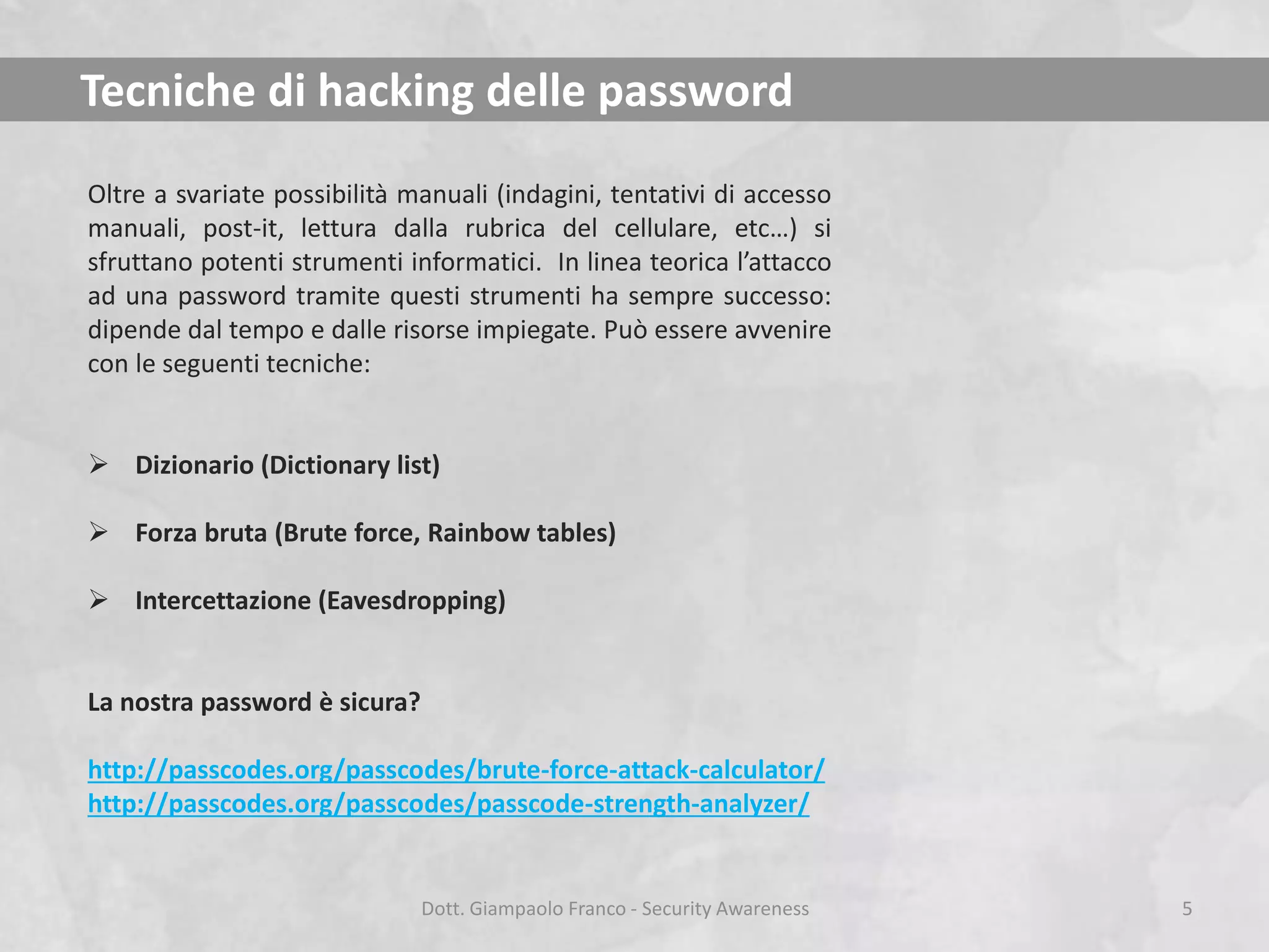 Tecniche di hacking delle password
Oltre a svariate possibilità manuali (indagini, tentativi di accesso
manuali, post-it, lettura dalla rubrica del cellulare, etc…) si
sfruttano potenti strumenti informatici. In linea teorica l’attacco
ad una password tramite questi strumenti ha sempre successo:
dipende dal tempo e dalle risorse impiegate. Può essere avvenire
con le seguenti tecniche:
 Dizionario (Dictionary list)
 Forza bruta (Brute force, Rainbow tables)
 Intercettazione (Eavesdropping)

La nostra password è sicura?
http://passcodes.org/passcodes/brute-force-attack-calculator/
http://passcodes.org/passcodes/passcode-strength-analyzer/

Dott. Giampaolo Franco - Security Awareness

5

 