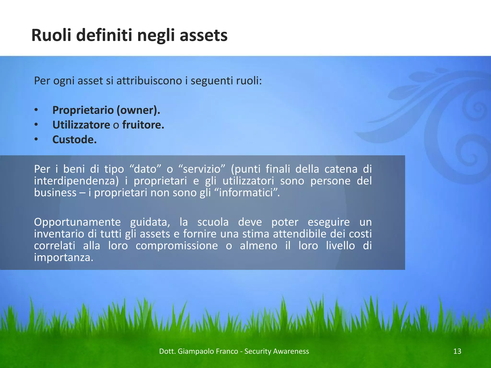 Ruoli definiti negli assets
Per ogni asset si attribuiscono i seguenti ruoli:

•
•
•

Proprietario (owner).
Utilizzatore o fruitore.
Custode.

Per i beni di tipo “dato” o “servizio” (punti finali della catena di
interdipendenza) i proprietari e gli utilizzatori sono persone del
business – i proprietari non sono gli “informatici”.
Opportunamente guidata, la scuola deve poter eseguire un
inventario di tutti gli assets e fornire una stima attendibile dei costi
correlati alla loro compromissione o almeno il loro livello di
importanza.

Dott. Giampaolo Franco - Security Awareness

13

 