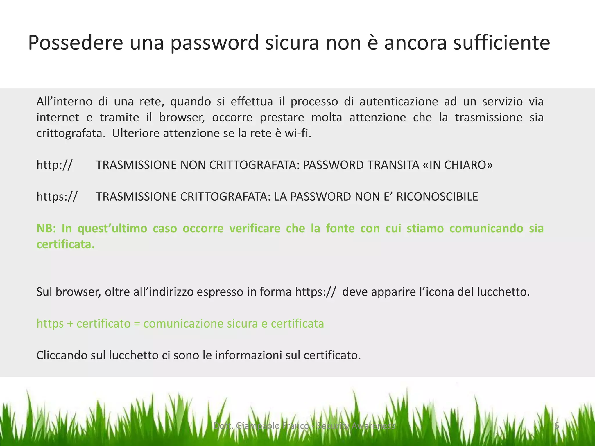 Possedere una password sicura non è ancora sufficiente
All’interno di una rete, quando si effettua il processo di autenticazione ad un servizio via
internet e tramite il browser, occorre prestare molta attenzione che la trasmissione sia
crittografata. Ulteriore attenzione se la rete è wi-fi.
http://

TRASMISSIONE NON CRITTOGRAFATA: PASSWORD TRANSITA «IN CHIARO»

https://

TRASMISSIONE CRITTOGRAFATA: LA PASSWORD NON E’ RICONOSCIBILE

NB: In quest’ultimo caso occorre verificare che la fonte con cui stiamo comunicando sia
certificata.

Sul browser, oltre all’indirizzo espresso in forma https:// deve apparire l’icona del lucchetto.
https + certificato = comunicazione sicura e certificata
Cliccando sul lucchetto ci sono le informazioni sul certificato.

Dott. Giampaolo Franco - Security Awareness

6

 