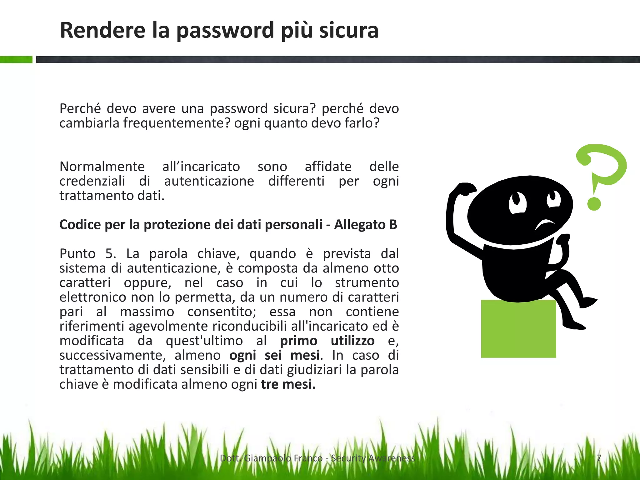 Rendere la password più sicura
Perché devo avere una password sicura? perché devo
cambiarla frequentemente? ogni quanto devo farlo?
Normalmente all’incaricato sono affidate delle
credenziali di autenticazione differenti per ogni
trattamento dati.
Codice per la protezione dei dati personali - Allegato B
Punto 5. La parola chiave, quando è prevista dal
sistema di autenticazione, è composta da almeno otto
caratteri oppure, nel caso in cui lo strumento
elettronico non lo permetta, da un numero di caratteri
pari al massimo consentito; essa non contiene
riferimenti agevolmente riconducibili all'incaricato ed è
modificata da quest'ultimo al primo utilizzo e,
successivamente, almeno ogni sei mesi. In caso di
trattamento di dati sensibili e di dati giudiziari la parola
chiave è modificata almeno ogni tre mesi.

Dott. Giampaolo Franco - Security Awareness

7

 