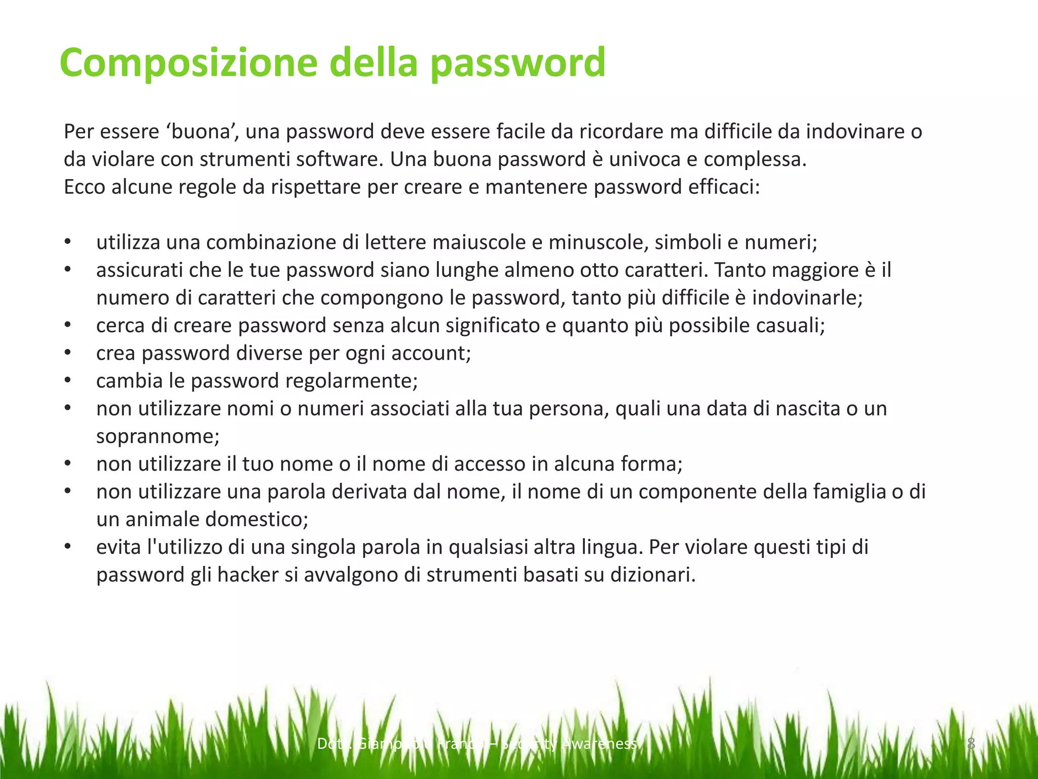 Composizione della password
Per essere ‘buona’, una password deve essere facile da ricordare ma difficile da indovinare o
da violare con strumenti software. Una buona password è univoca e complessa.
Ecco alcune regole da rispettare per creare e mantenere password efficaci:
•
•
•
•
•
•
•
•

•

utilizza una combinazione di lettere maiuscole e minuscole, simboli e numeri;
assicurati che le tue password siano lunghe almeno otto caratteri. Tanto maggiore è il
numero di caratteri che compongono le password, tanto più difficile è indovinarle;
cerca di creare password senza alcun significato e quanto più possibile casuali;
crea password diverse per ogni account;
cambia le password regolarmente;
non utilizzare nomi o numeri associati alla tua persona, quali una data di nascita o un
soprannome;
non utilizzare il tuo nome o il nome di accesso in alcuna forma;
non utilizzare una parola derivata dal nome, il nome di un componente della famiglia o di
un animale domestico;
evita l'utilizzo di una singola parola in qualsiasi altra lingua. Per violare questi tipi di
password gli hacker si avvalgono di strumenti basati su dizionari.

Dott. Giampaolo Franco – Security Awareness

8

 
