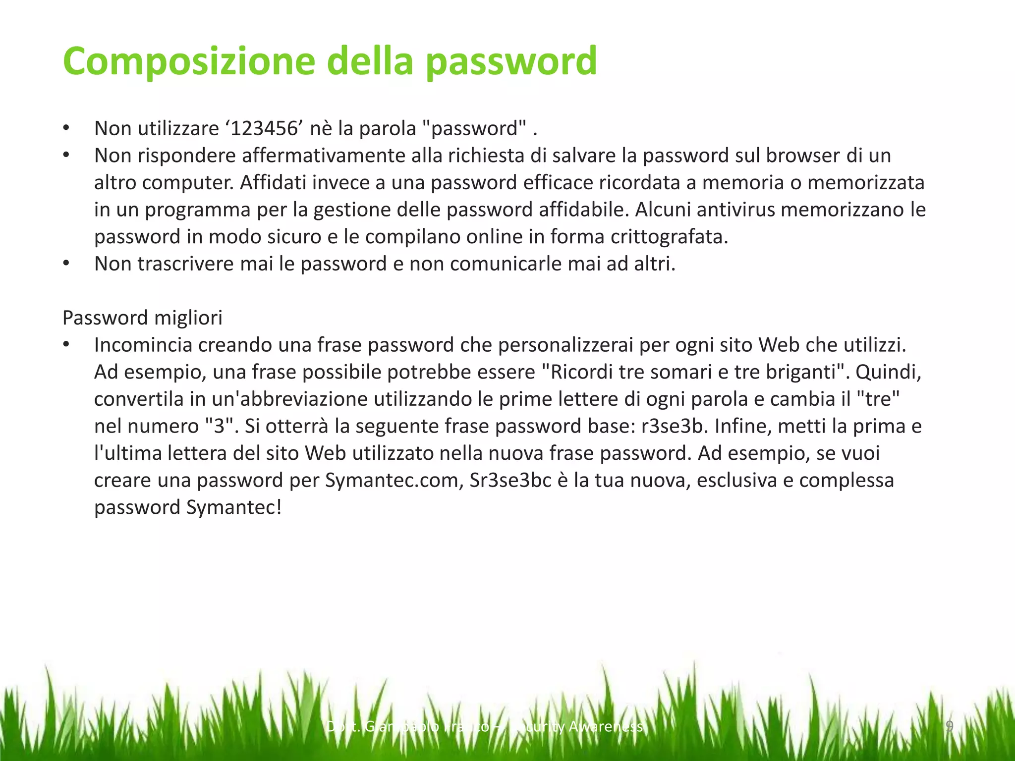 Composizione della password
•
•

•

Non utilizzare ‘123456’ nè la parola "password" .
Non rispondere affermativamente alla richiesta di salvare la password sul browser di un
altro computer. Affidati invece a una password efficace ricordata a memoria o memorizzata
in un programma per la gestione delle password affidabile. Alcuni antivirus memorizzano le
password in modo sicuro e le compilano online in forma crittografata.
Non trascrivere mai le password e non comunicarle mai ad altri.

Password migliori
• Incomincia creando una frase password che personalizzerai per ogni sito Web che utilizzi.
Ad esempio, una frase possibile potrebbe essere "Ricordi tre somari e tre briganti". Quindi,
convertila in un'abbreviazione utilizzando le prime lettere di ogni parola e cambia il "tre"
nel numero "3". Si otterrà la seguente frase password base: r3se3b. Infine, metti la prima e
l'ultima lettera del sito Web utilizzato nella nuova frase password. Ad esempio, se vuoi
creare una password per Symantec.com, Sr3se3bc è la tua nuova, esclusiva e complessa
password Symantec!

Dott. Giampaolo Franco – Security Awareness

9

 