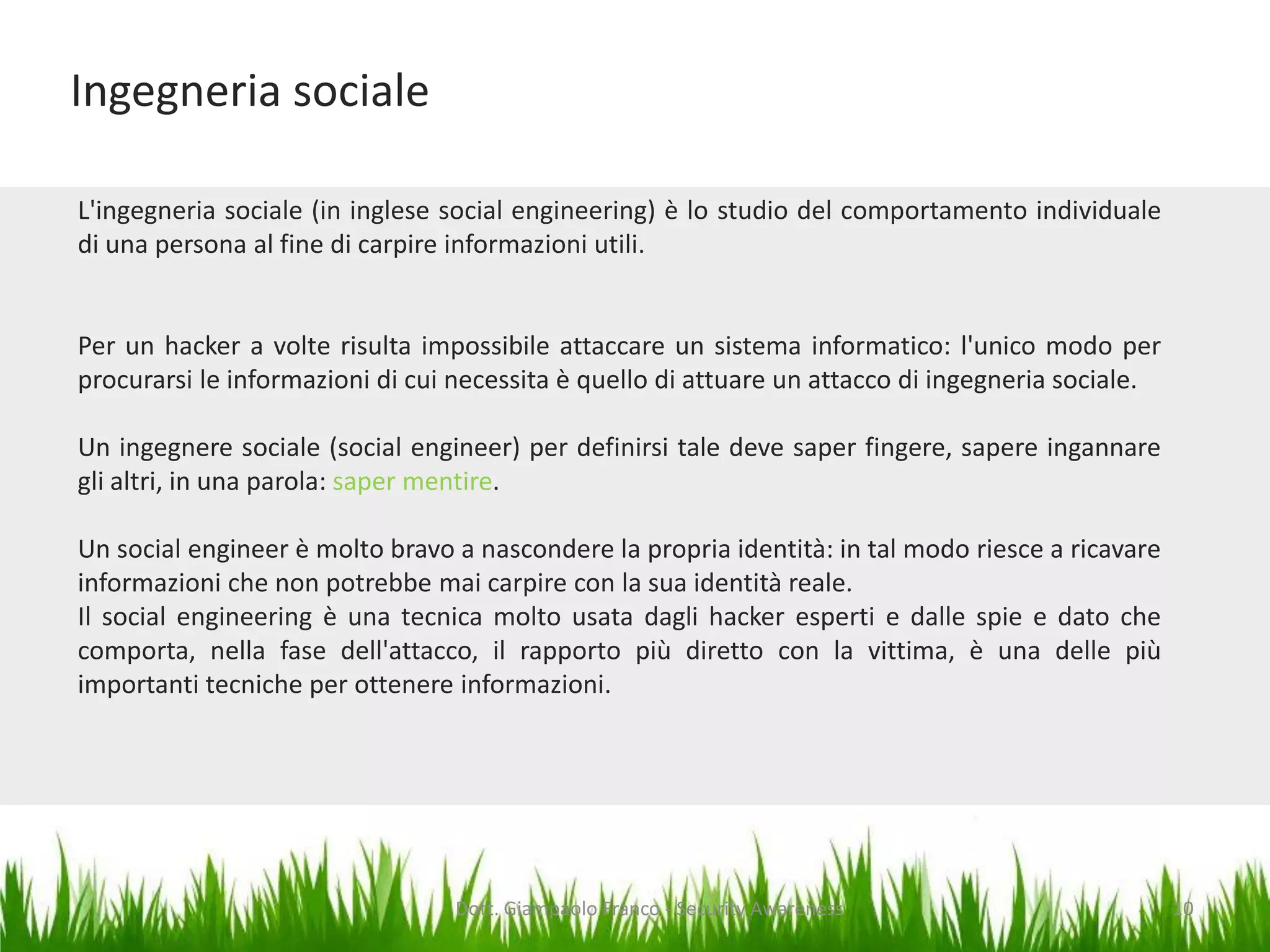 Ingegneria sociale
L'ingegneria sociale (in inglese social engineering) è lo studio del comportamento individuale
di una persona al fine di carpire informazioni utili.

Per un hacker a volte risulta impossibile attaccare un sistema informatico: l'unico modo per
procurarsi le informazioni di cui necessita è quello di attuare un attacco di ingegneria sociale.

Un ingegnere sociale (social engineer) per definirsi tale deve saper fingere, sapere ingannare
gli altri, in una parola: saper mentire.
Un social engineer è molto bravo a nascondere la propria identità: in tal modo riesce a ricavare
informazioni che non potrebbe mai carpire con la sua identità reale.
Il social engineering è una tecnica molto usata dagli hacker esperti e dalle spie e dato che
comporta, nella fase dell'attacco, il rapporto più diretto con la vittima, è una delle più
importanti tecniche per ottenere informazioni.

Dott. Giampaolo Franco - Security Awareness

10

 