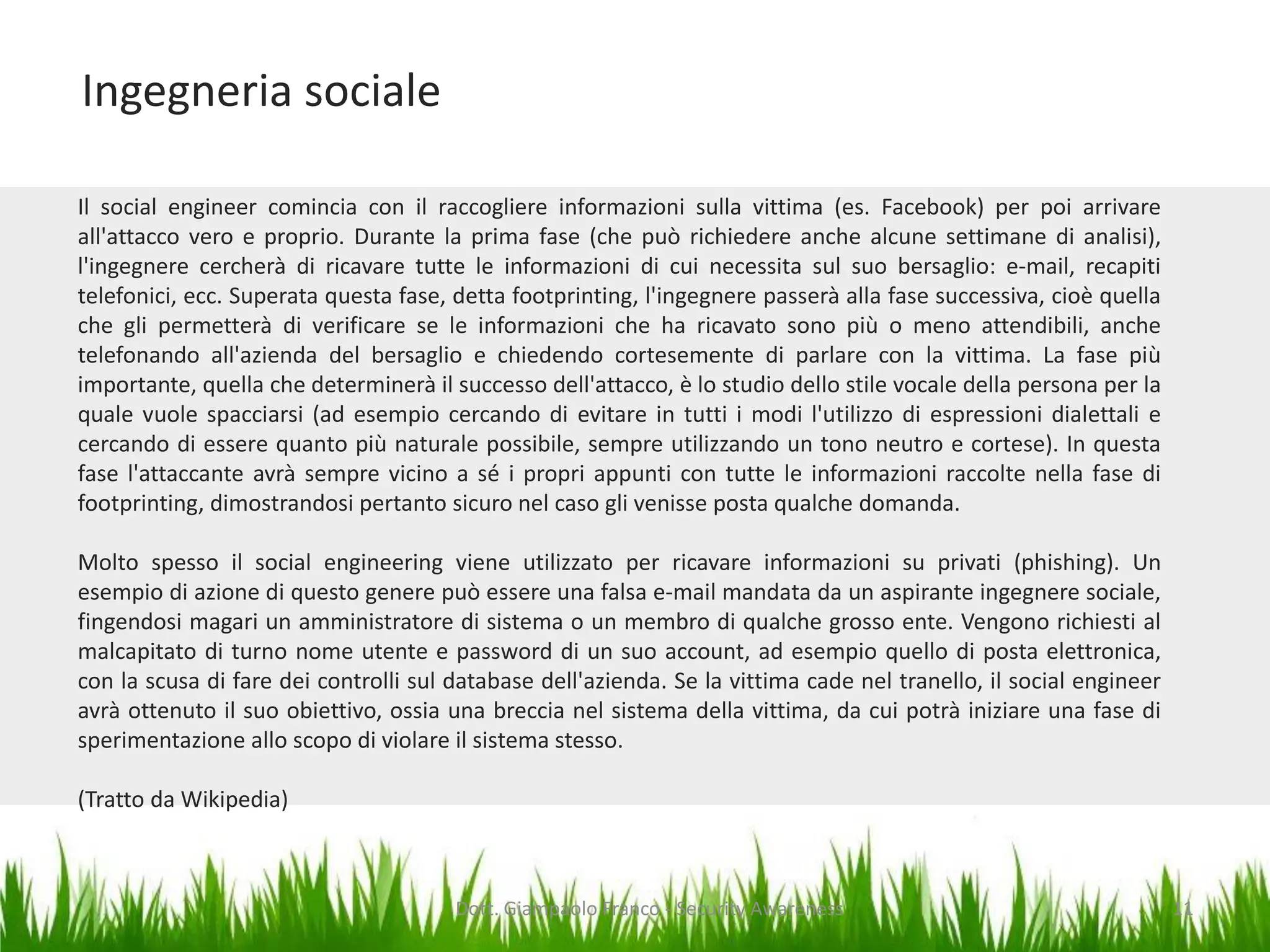 Ingegneria sociale
Il social engineer comincia con il raccogliere informazioni sulla vittima (es. Facebook) per poi arrivare
all'attacco vero e proprio. Durante la prima fase (che può richiedere anche alcune settimane di analisi),
l'ingegnere cercherà di ricavare tutte le informazioni di cui necessita sul suo bersaglio: e-mail, recapiti
telefonici, ecc. Superata questa fase, detta footprinting, l'ingegnere passerà alla fase successiva, cioè quella
che gli permetterà di verificare se le informazioni che ha ricavato sono più o meno attendibili, anche
telefonando all'azienda del bersaglio e chiedendo cortesemente di parlare con la vittima. La fase più
importante, quella che determinerà il successo dell'attacco, è lo studio dello stile vocale della persona per la
quale vuole spacciarsi (ad esempio cercando di evitare in tutti i modi l'utilizzo di espressioni dialettali e
cercando di essere quanto più naturale possibile, sempre utilizzando un tono neutro e cortese). In questa
fase l'attaccante avrà sempre vicino a sé i propri appunti con tutte le informazioni raccolte nella fase di
footprinting, dimostrandosi pertanto sicuro nel caso gli venisse posta qualche domanda.
Molto spesso il social engineering viene utilizzato per ricavare informazioni su privati (phishing). Un
esempio di azione di questo genere può essere una falsa e-mail mandata da un aspirante ingegnere sociale,
fingendosi magari un amministratore di sistema o un membro di qualche grosso ente. Vengono richiesti al
malcapitato di turno nome utente e password di un suo account, ad esempio quello di posta elettronica,
con la scusa di fare dei controlli sul database dell'azienda. Se la vittima cade nel tranello, il social engineer
avrà ottenuto il suo obiettivo, ossia una breccia nel sistema della vittima, da cui potrà iniziare una fase di
sperimentazione allo scopo di violare il sistema stesso.
(Tratto da Wikipedia)

Dott. Giampaolo Franco - Security Awareness

11

 