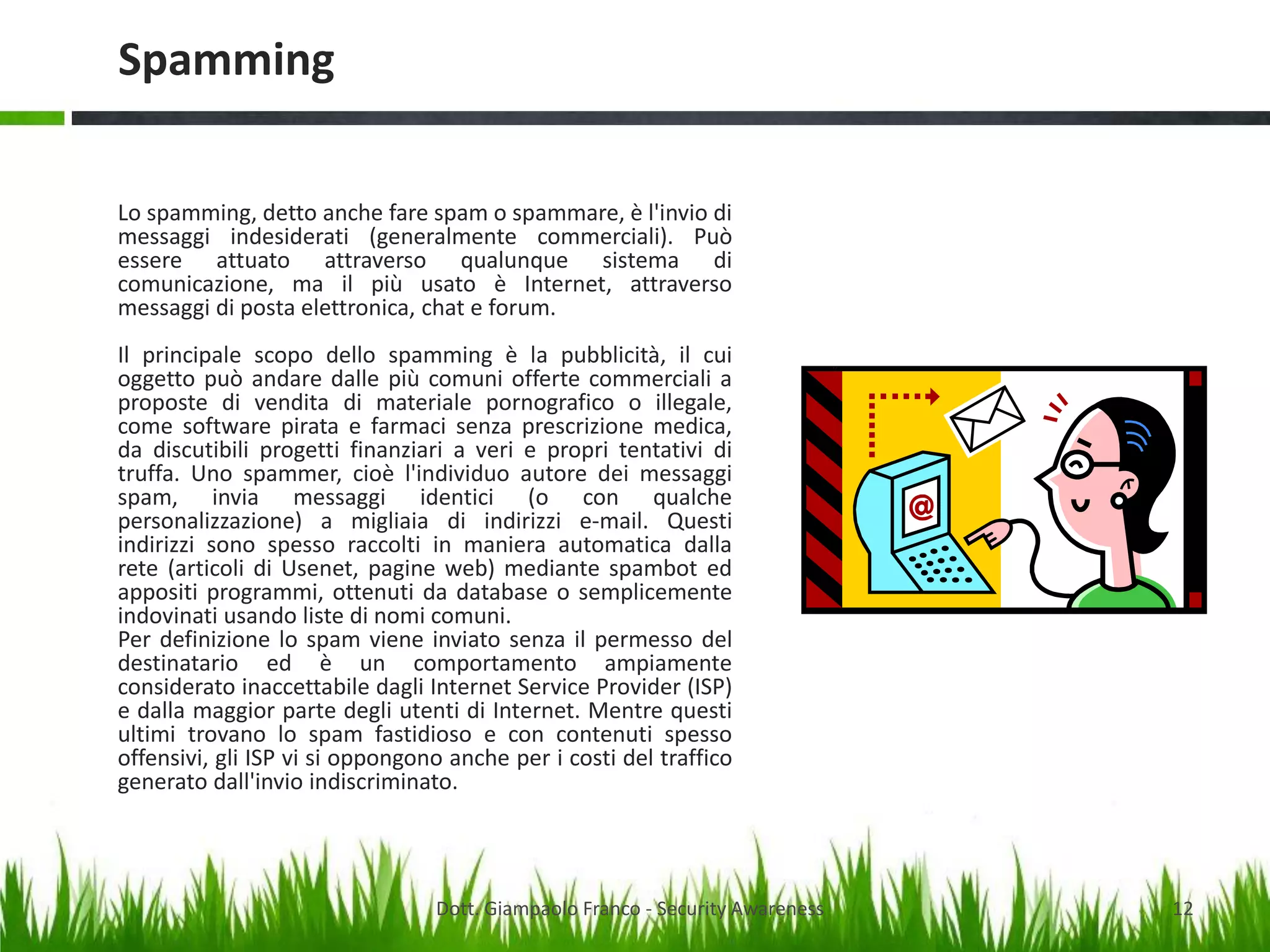 Spamming
Lo spamming, detto anche fare spam o spammare, è l'invio di
messaggi indesiderati (generalmente commerciali). Può
essere attuato attraverso qualunque sistema di
comunicazione, ma il più usato è Internet, attraverso
messaggi di posta elettronica, chat e forum.
Il principale scopo dello spamming è la pubblicità, il cui
oggetto può andare dalle più comuni offerte commerciali a
proposte di vendita di materiale pornografico o illegale,
come software pirata e farmaci senza prescrizione medica,
da discutibili progetti finanziari a veri e propri tentativi di
truffa. Uno spammer, cioè l'individuo autore dei messaggi
spam, invia messaggi identici (o con qualche
personalizzazione) a migliaia di indirizzi e-mail. Questi
indirizzi sono spesso raccolti in maniera automatica dalla
rete (articoli di Usenet, pagine web) mediante spambot ed
appositi programmi, ottenuti da database o semplicemente
indovinati usando liste di nomi comuni.
Per definizione lo spam viene inviato senza il permesso del
destinatario ed è un comportamento ampiamente
considerato inaccettabile dagli Internet Service Provider (ISP)
e dalla maggior parte degli utenti di Internet. Mentre questi
ultimi trovano lo spam fastidioso e con contenuti spesso
offensivi, gli ISP vi si oppongono anche per i costi del traffico
generato dall'invio indiscriminato.

Dott. Giampaolo Franco - Security Awareness

12

 