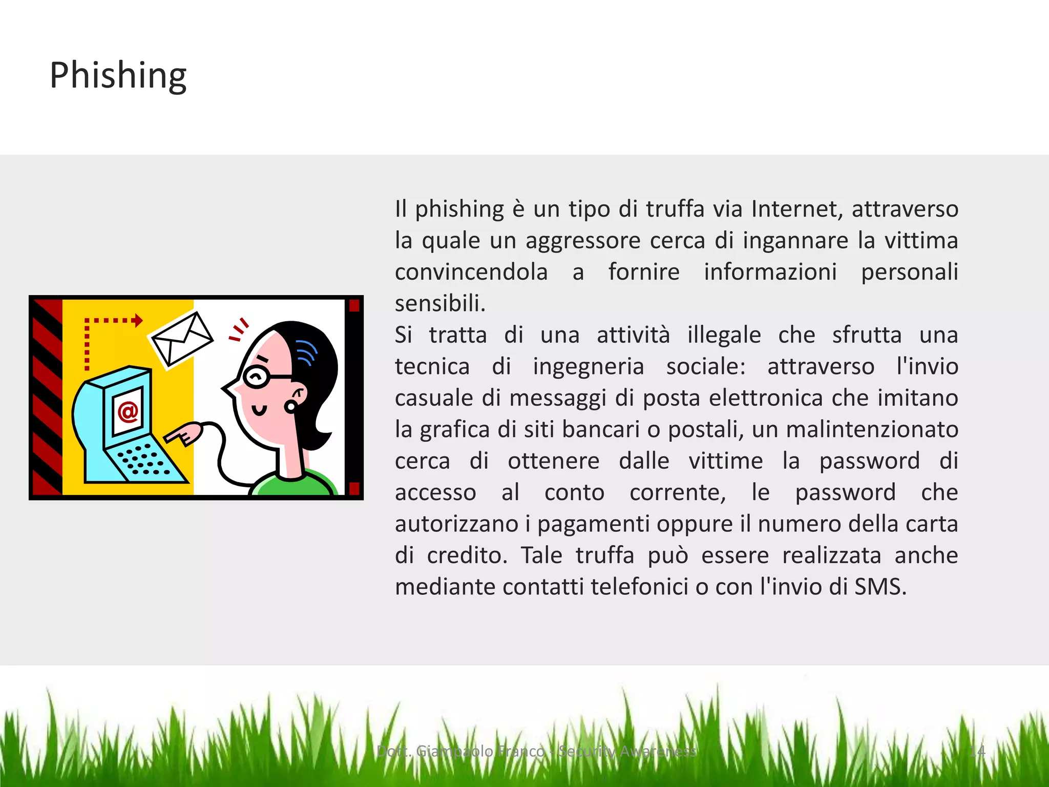 Phishing
Il phishing è un tipo di truffa via Internet, attraverso
la quale un aggressore cerca di ingannare la vittima
convincendola a fornire informazioni personali
sensibili.
Si tratta di una attività illegale che sfrutta una
tecnica di ingegneria sociale: attraverso l'invio
casuale di messaggi di posta elettronica che imitano
la grafica di siti bancari o postali, un malintenzionato
cerca di ottenere dalle vittime la password di
accesso al conto corrente, le password che
autorizzano i pagamenti oppure il numero della carta
di credito. Tale truffa può essere realizzata anche
mediante contatti telefonici o con l'invio di SMS.

Dott. Giampaolo Franco - Security Awareness

14

 