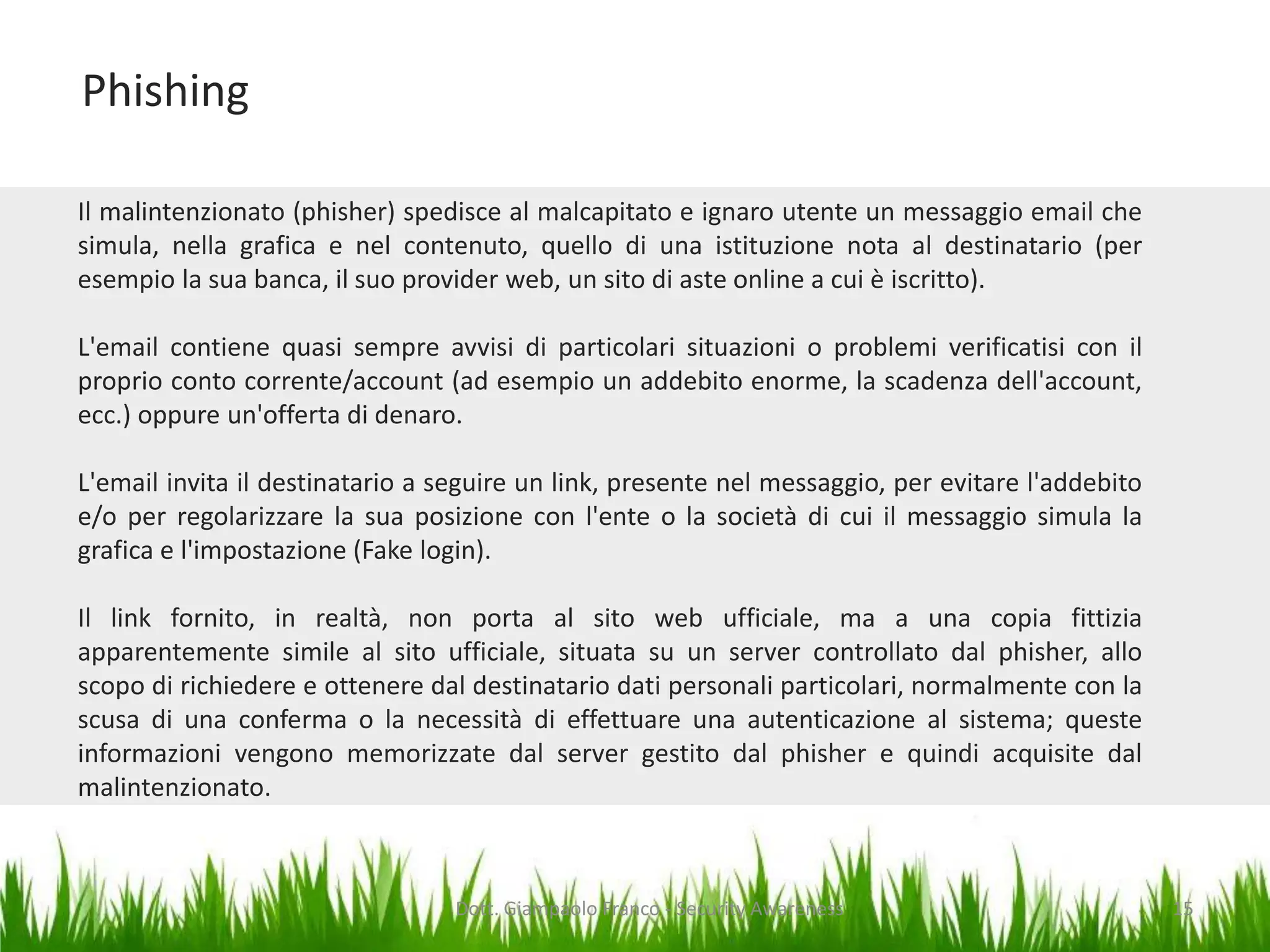 Phishing
Il malintenzionato (phisher) spedisce al malcapitato e ignaro utente un messaggio email che
simula, nella grafica e nel contenuto, quello di una istituzione nota al destinatario (per
esempio la sua banca, il suo provider web, un sito di aste online a cui è iscritto).
L'email contiene quasi sempre avvisi di particolari situazioni o problemi verificatisi con il
proprio conto corrente/account (ad esempio un addebito enorme, la scadenza dell'account,
ecc.) oppure un'offerta di denaro.
L'email invita il destinatario a seguire un link, presente nel messaggio, per evitare l'addebito
e/o per regolarizzare la sua posizione con l'ente o la società di cui il messaggio simula la
grafica e l'impostazione (Fake login).
Il link fornito, in realtà, non porta al sito web ufficiale, ma a una copia fittizia
apparentemente simile al sito ufficiale, situata su un server controllato dal phisher, allo
scopo di richiedere e ottenere dal destinatario dati personali particolari, normalmente con la
scusa di una conferma o la necessità di effettuare una autenticazione al sistema; queste
informazioni vengono memorizzate dal server gestito dal phisher e quindi acquisite dal
malintenzionato.

Dott. Giampaolo Franco - Security Awareness

15

 