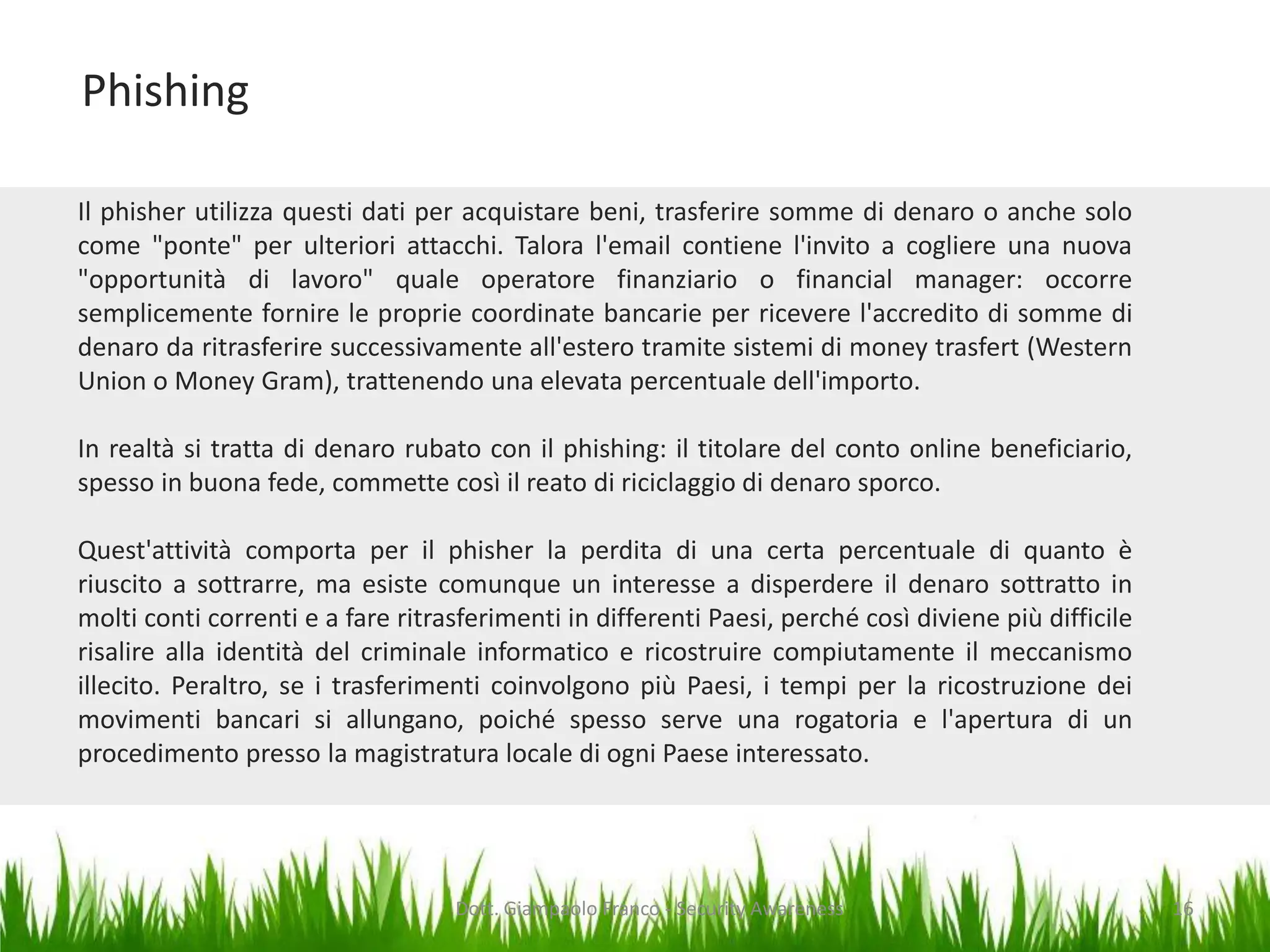 Phishing
Il phisher utilizza questi dati per acquistare beni, trasferire somme di denaro o anche solo
come "ponte" per ulteriori attacchi. Talora l'email contiene l'invito a cogliere una nuova
"opportunità di lavoro" quale operatore finanziario o financial manager: occorre
semplicemente fornire le proprie coordinate bancarie per ricevere l'accredito di somme di
denaro da ritrasferire successivamente all'estero tramite sistemi di money trasfert (Western
Union o Money Gram), trattenendo una elevata percentuale dell'importo.
In realtà si tratta di denaro rubato con il phishing: il titolare del conto online beneficiario,
spesso in buona fede, commette così il reato di riciclaggio di denaro sporco.
Quest'attività comporta per il phisher la perdita di una certa percentuale di quanto è
riuscito a sottrarre, ma esiste comunque un interesse a disperdere il denaro sottratto in
molti conti correnti e a fare ritrasferimenti in differenti Paesi, perché così diviene più difficile
risalire alla identità del criminale informatico e ricostruire compiutamente il meccanismo
illecito. Peraltro, se i trasferimenti coinvolgono più Paesi, i tempi per la ricostruzione dei
movimenti bancari si allungano, poiché spesso serve una rogatoria e l'apertura di un
procedimento presso la magistratura locale di ogni Paese interessato.

Dott. Giampaolo Franco - Security Awareness

16

 