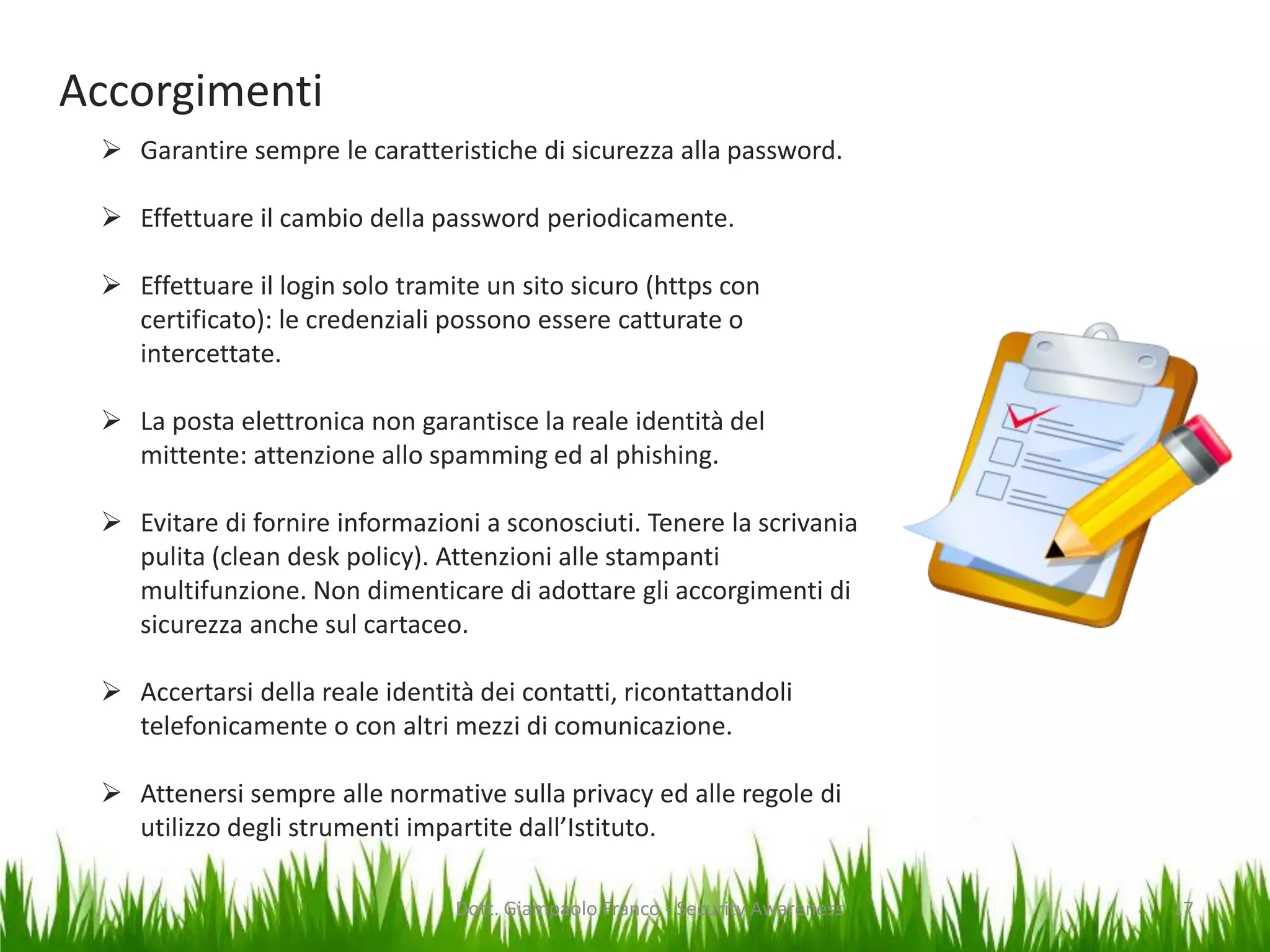 Accorgimenti
 Garantire sempre le caratteristiche di sicurezza alla password.
 Effettuare il cambio della password periodicamente.
 Effettuare il login solo tramite un sito sicuro (https con
certificato): le credenziali possono essere catturate o
intercettate.
 La posta elettronica non garantisce la reale identità del
mittente: attenzione allo spamming ed al phishing.

 Evitare di fornire informazioni a sconosciuti. Tenere la scrivania
pulita (clean desk policy). Attenzioni alle stampanti
multifunzione. Non dimenticare di adottare gli accorgimenti di
sicurezza anche sul cartaceo.
 Accertarsi della reale identità dei contatti, ricontattandoli
telefonicamente o con altri mezzi di comunicazione.
 Attenersi sempre alle normative sulla privacy ed alle regole di
utilizzo degli strumenti impartite dall’Istituto.
Dott. Giampaolo Franco - Security Awareness

17

 