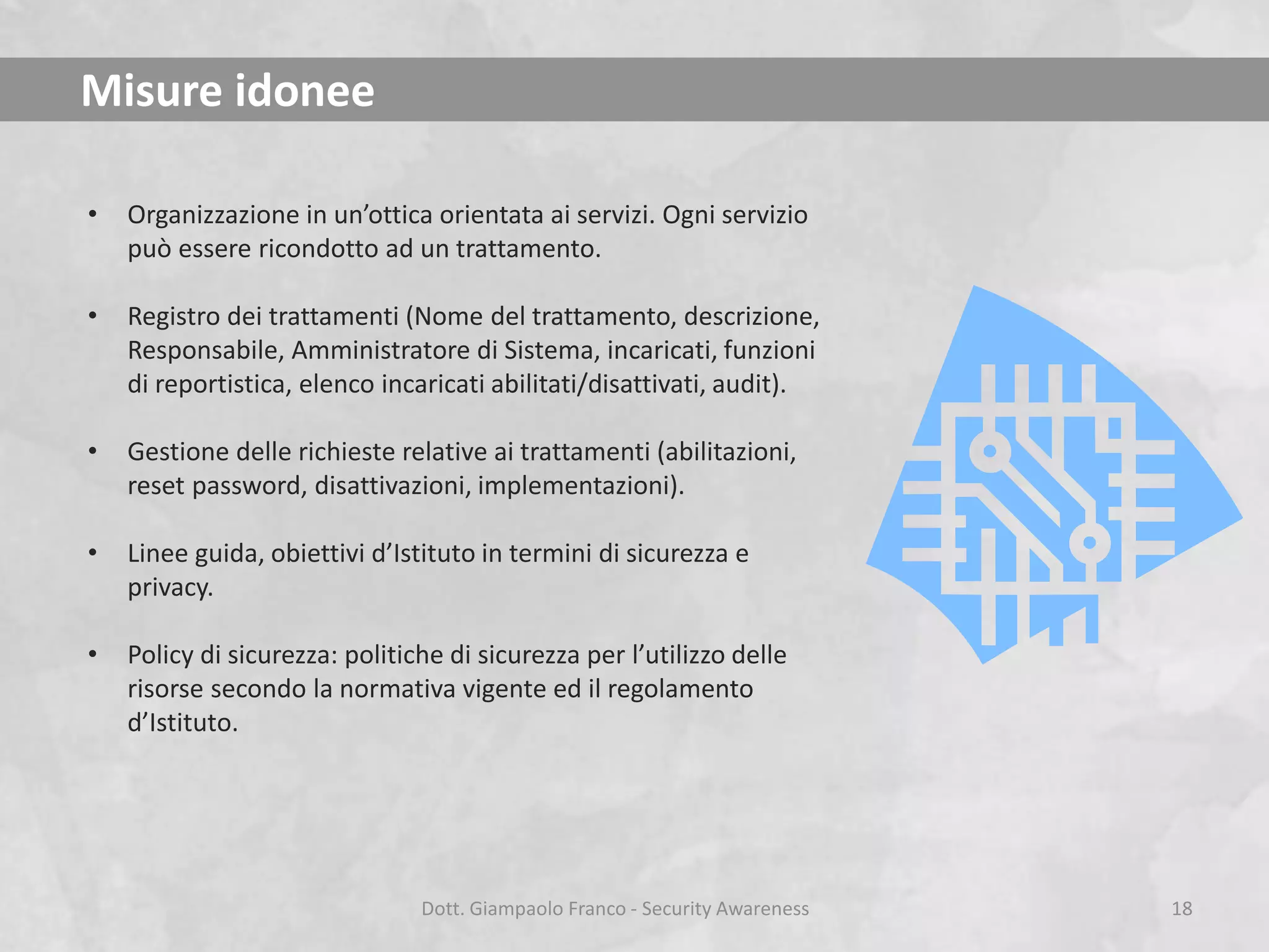 Misure idonee
•

Organizzazione in un’ottica orientata ai servizi. Ogni servizio
può essere ricondotto ad un trattamento.

•

Registro dei trattamenti (Nome del trattamento, descrizione,
Responsabile, Amministratore di Sistema, incaricati, funzioni
di reportistica, elenco incaricati abilitati/disattivati, audit).

•

Gestione delle richieste relative ai trattamenti (abilitazioni,
reset password, disattivazioni, implementazioni).

•

Linee guida, obiettivi d’Istituto in termini di sicurezza e
privacy.

•

Policy di sicurezza: politiche di sicurezza per l’utilizzo delle
risorse secondo la normativa vigente ed il regolamento
d’Istituto.

Dott. Giampaolo Franco - Security Awareness

18

 
