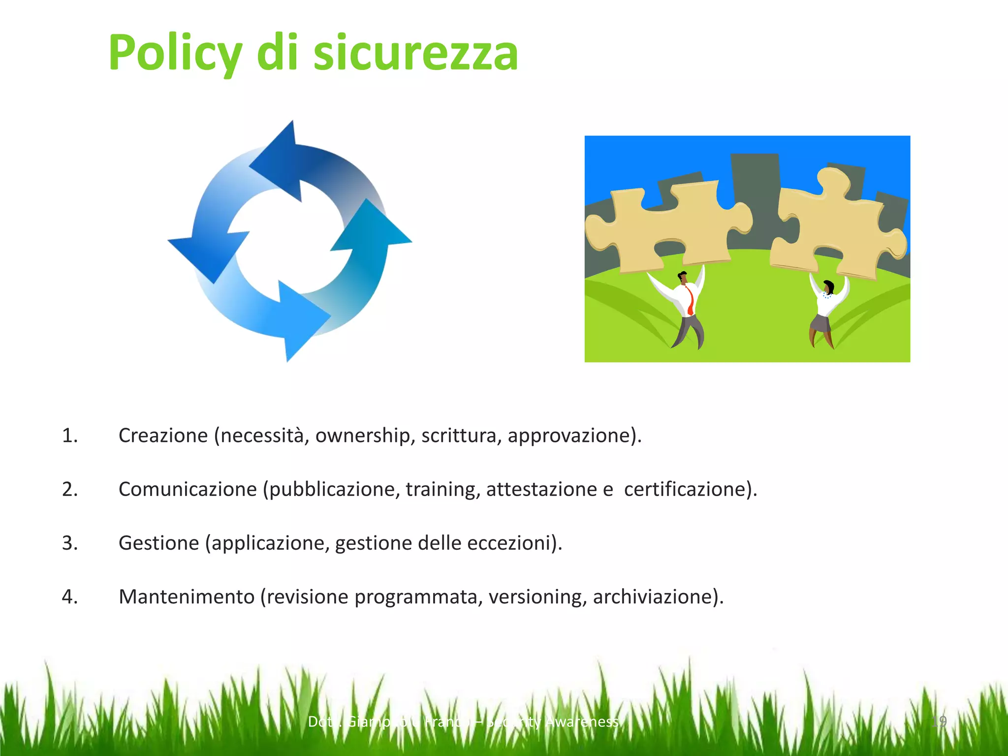 Policy di sicurezza

1.

Creazione (necessità, ownership, scrittura, approvazione).

2.

Comunicazione (pubblicazione, training, attestazione e certificazione).

3.

Gestione (applicazione, gestione delle eccezioni).

4.

Mantenimento (revisione programmata, versioning, archiviazione).

Dott. Giampaolo Franco – Security Awareness

19

 