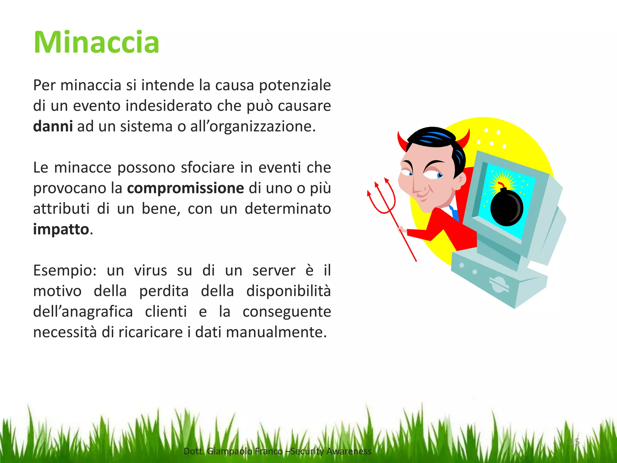 Minaccia
Per minaccia si intende la causa potenziale
di un evento indesiderato che può causare
danni ad un sistema o all’organizzazione.
Le minacce possono sfociare in eventi che
provocano la compromissione di uno o più
attributi di un bene, con un determinato
impatto.
Esempio: un virus su di un server è il
motivo della perdita della disponibilità
dell’anagrafica clienti e la conseguente
necessità di ricaricare i dati manualmente.

Dott. Giampaolo Franco –Security Awareness

15

 