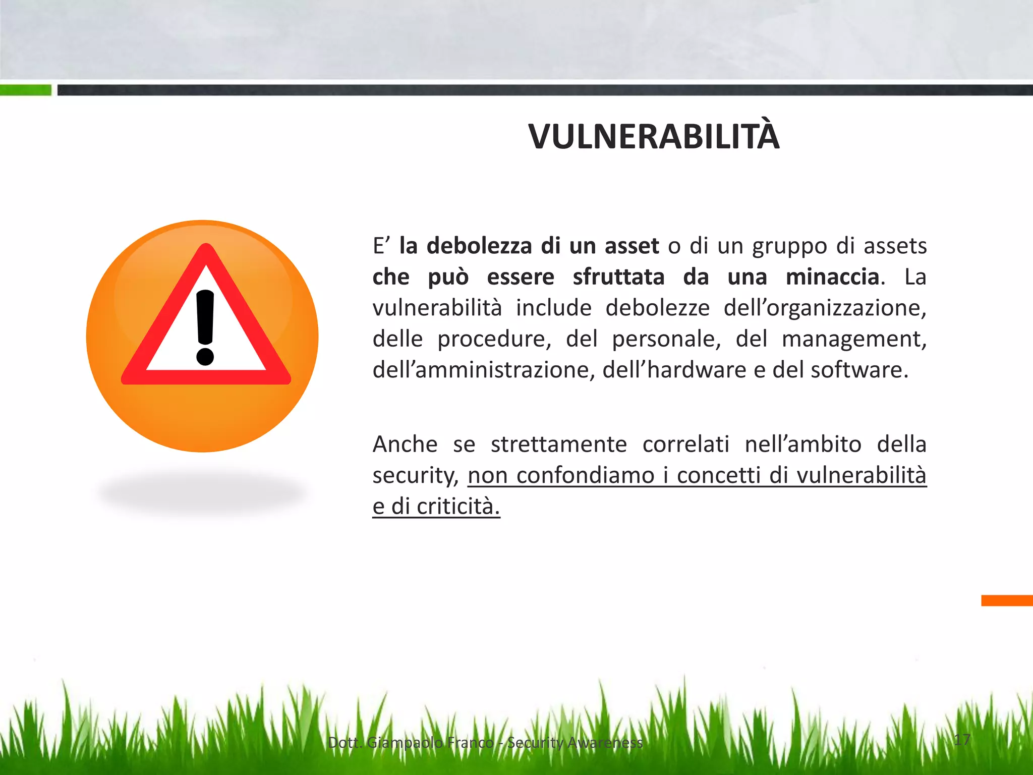 VULNERABILITÀ
E’ la debolezza di un asset o di un gruppo di assets
che può essere sfruttata da una minaccia. La
vulnerabilità include debolezze dell’organizzazione,
delle procedure, del personale, del management,
dell’amministrazione, dell’hardware e del software.
Anche se strettamente correlati nell’ambito della
security, non confondiamo i concetti di vulnerabilità
e di criticità.

Dott. Giampaolo Franco - Security Awareness

17

 