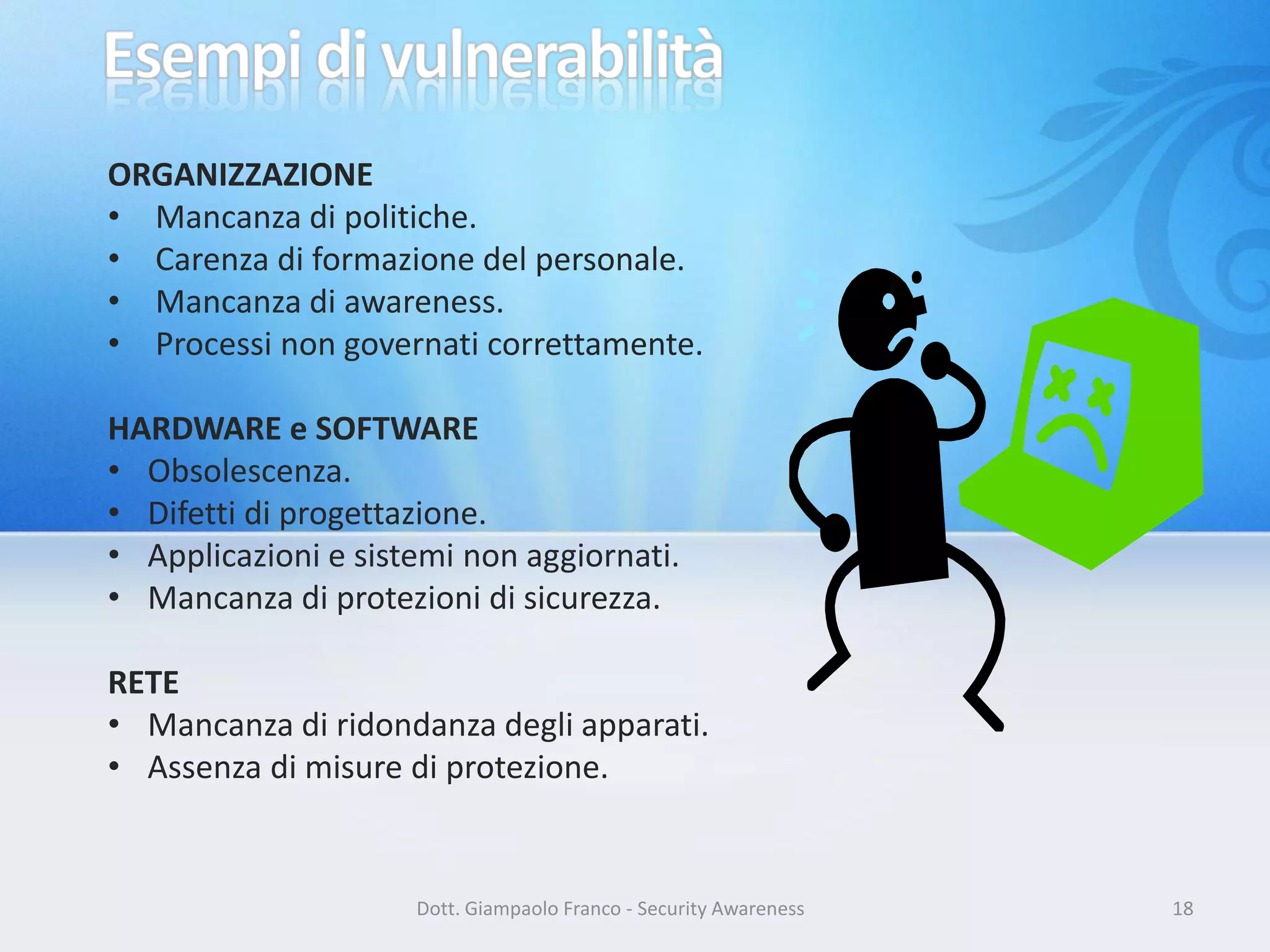 ORGANIZZAZIONE
• Mancanza di politiche.
• Carenza di formazione del personale.
• Mancanza di awareness.
• Processi non governati correttamente.
HARDWARE e SOFTWARE
• Obsolescenza.
• Difetti di progettazione.
• Applicazioni e sistemi non aggiornati.
• Mancanza di protezioni di sicurezza.
RETE
• Mancanza di ridondanza degli apparati.
• Assenza di misure di protezione.

Dott. Giampaolo Franco - Security Awareness

18

 