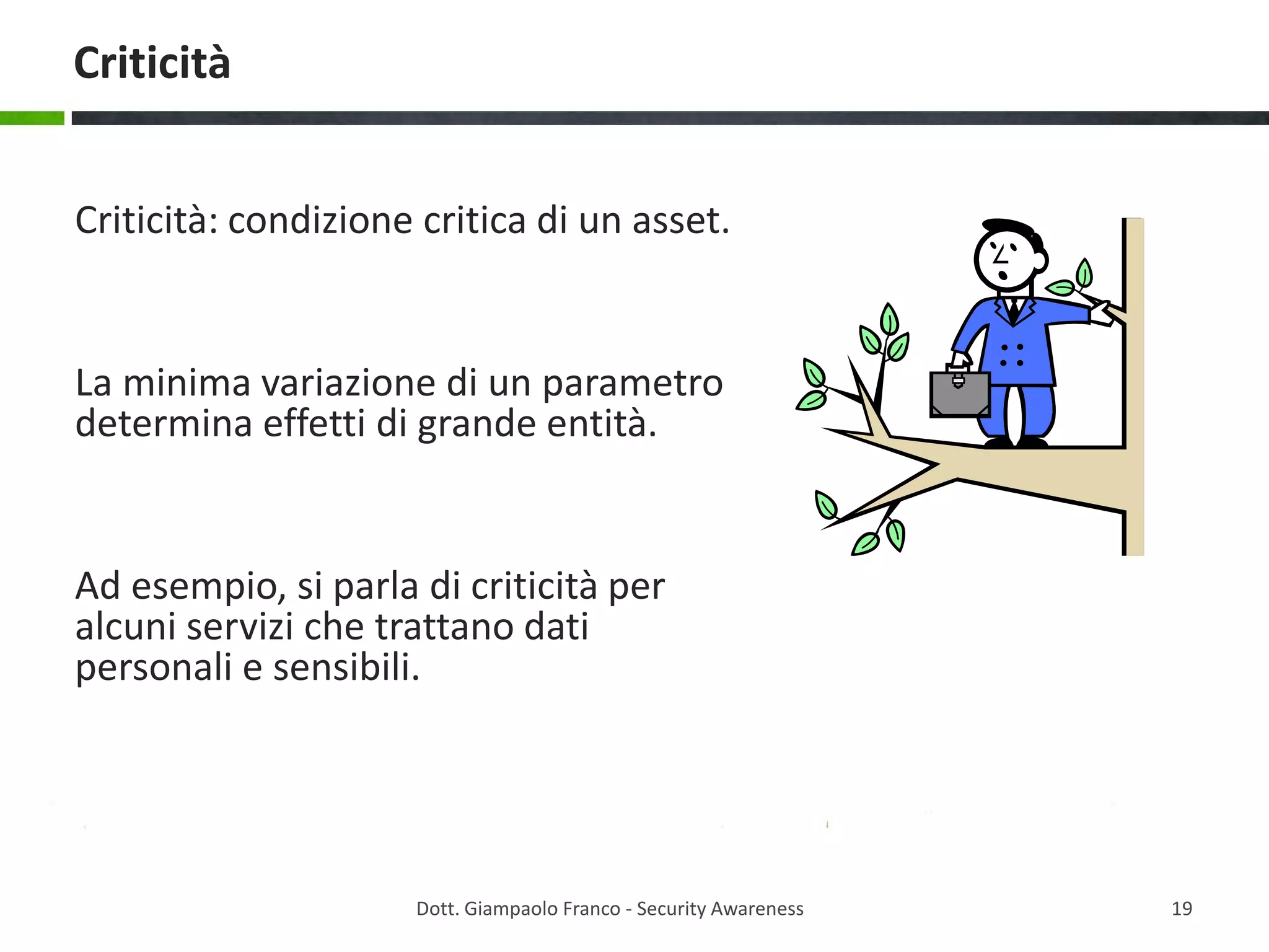 Criticità
Criticità: condizione critica di un asset.

La minima variazione di un parametro
determina effetti di grande entità.

Ad esempio, si parla di criticità per
alcuni servizi che trattano dati
personali e sensibili.

Dott. Giampaolo Franco - Security Awareness

19

 