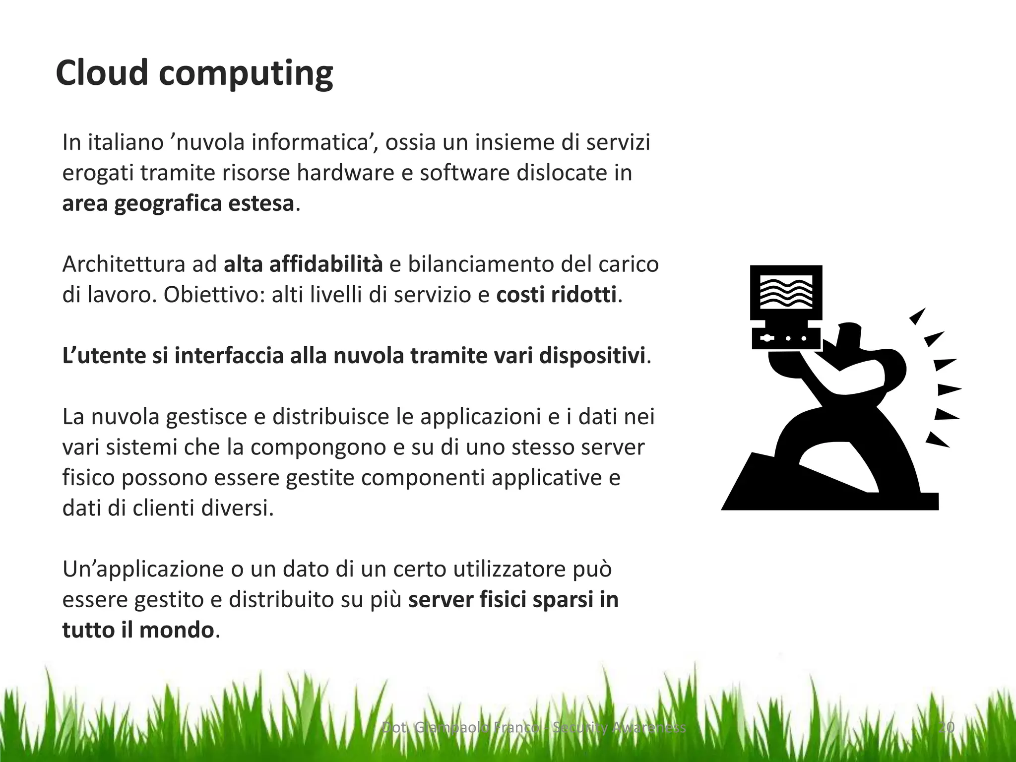 Cloud computing
In italiano ’nuvola informatica’, ossia un insieme di servizi
erogati tramite risorse hardware e software dislocate in
area geografica estesa.
Architettura ad alta affidabilità e bilanciamento del carico
di lavoro. Obiettivo: alti livelli di servizio e costi ridotti.
L’utente si interfaccia alla nuvola tramite vari dispositivi.

La nuvola gestisce e distribuisce le applicazioni e i dati nei
vari sistemi che la compongono e su di uno stesso server
fisico possono essere gestite componenti applicative e
dati di clienti diversi.
Un’applicazione o un dato di un certo utilizzatore può
essere gestito e distribuito su più server fisici sparsi in
tutto il mondo.

Dot. Giampaolo Franco - Security Awareness

20

 