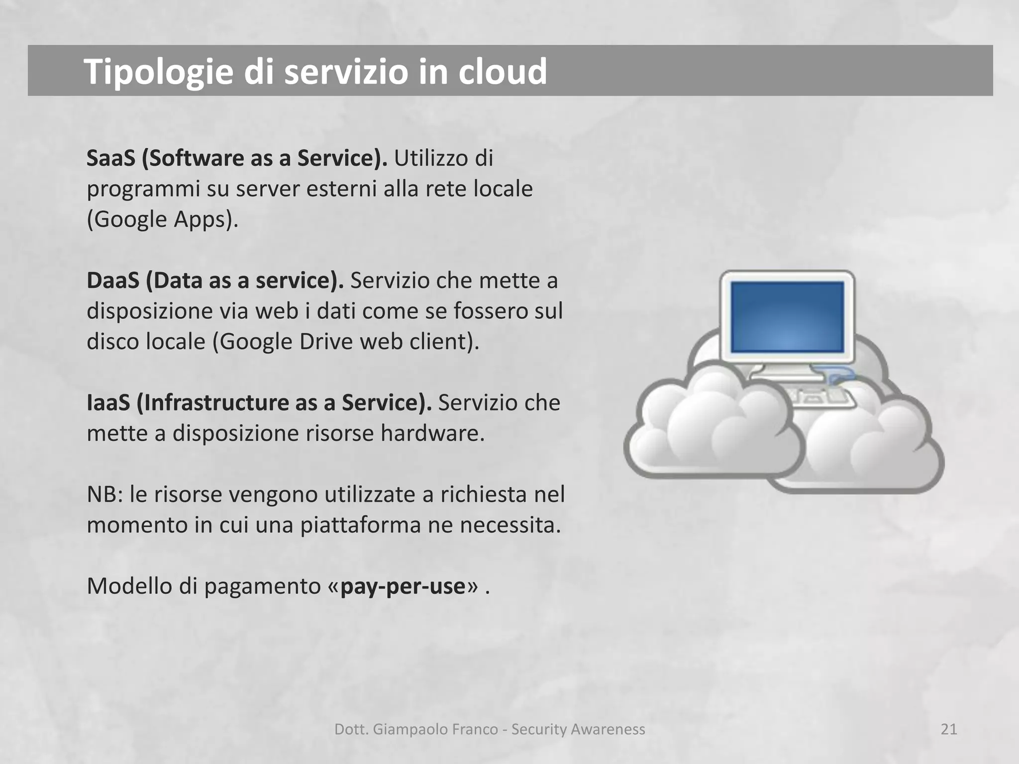 Tipologie di servizio in cloud
SaaS (Software as a Service). Utilizzo di
programmi su server esterni alla rete locale
(Google Apps).
DaaS (Data as a service). Servizio che mette a
disposizione via web i dati come se fossero sul
disco locale (Google Drive web client).
IaaS (Infrastructure as a Service). Servizio che
mette a disposizione risorse hardware.
NB: le risorse vengono utilizzate a richiesta nel
momento in cui una piattaforma ne necessita.
Modello di pagamento «pay-per-use» .

Dott. Giampaolo Franco - Security Awareness

21

 