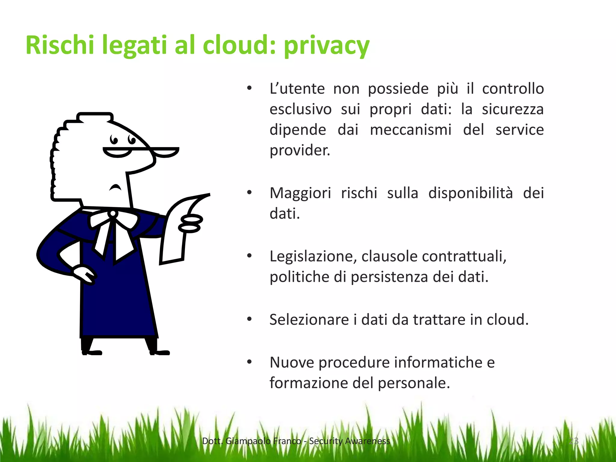 Rischi legati al cloud: privacy
• L’utente non possiede più il controllo
esclusivo sui propri dati: la sicurezza
dipende dai meccanismi del service
provider.
• Maggiori rischi sulla disponibilità dei
dati.
• Legislazione, clausole contrattuali,
politiche di persistenza dei dati.
• Selezionare i dati da trattare in cloud.
• Nuove procedure informatiche e
formazione del personale.

Dott. Giampaolo Franco - Security Awareness

23

 