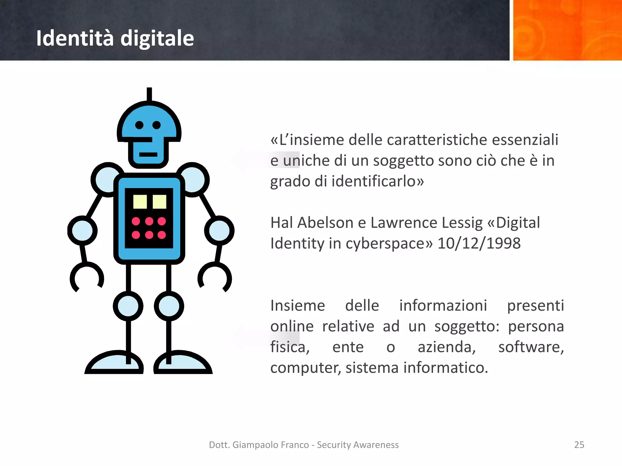 Identità digitale

«L’insieme delle caratteristiche essenziali
e uniche di un soggetto sono ciò che è in
grado di identificarlo»
Hal Abelson e Lawrence Lessig «Digital
Identity in cyberspace» 10/12/1998

Insieme delle informazioni presenti
online relative ad un soggetto: persona
fisica, ente o azienda, software,
computer, sistema informatico.

Dott. Giampaolo Franco - Security Awareness

25

 