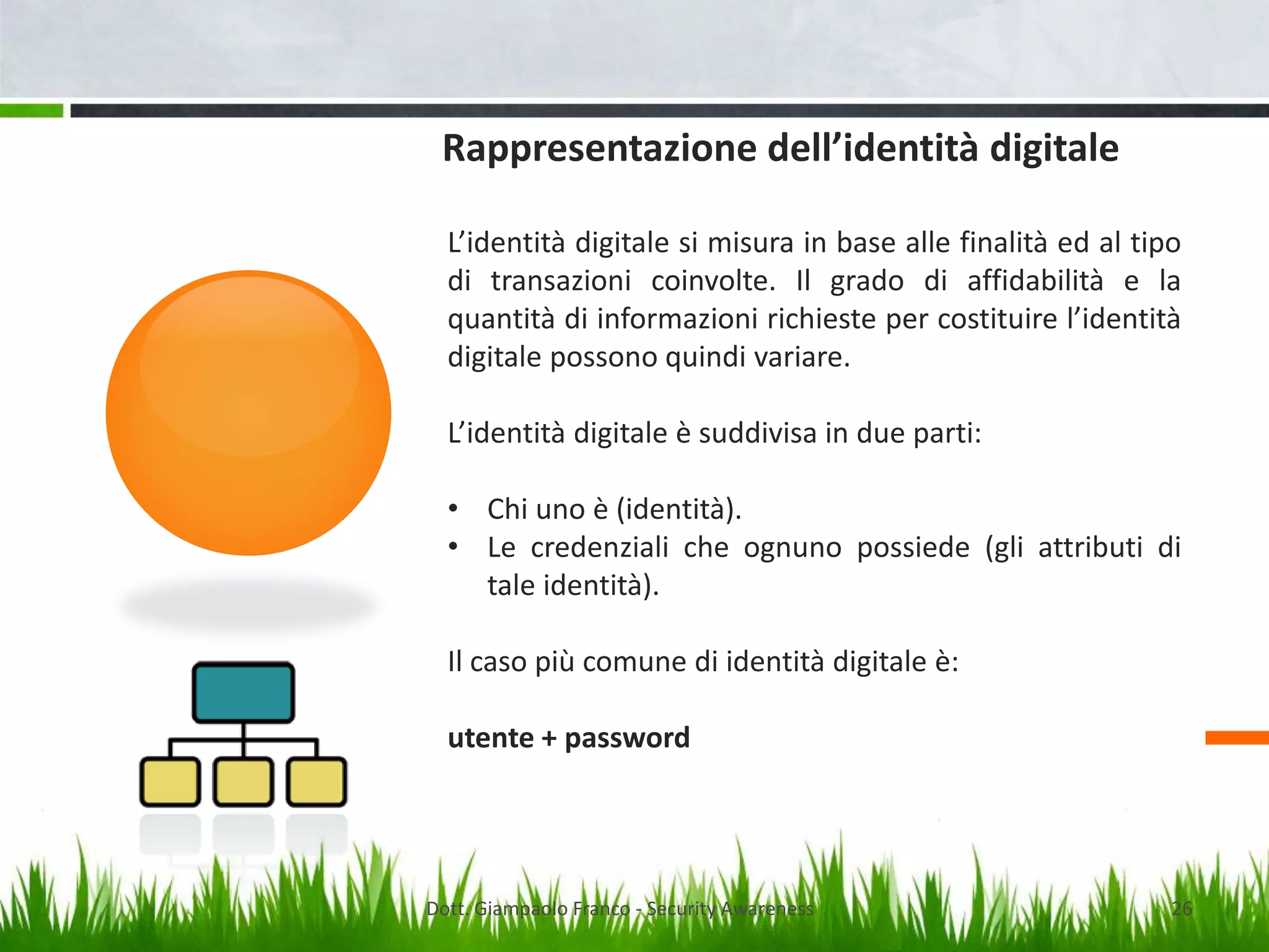 Rappresentazione dell’identità digitale
L’identità digitale si misura in base alle finalità ed al tipo
di transazioni coinvolte. Il grado di affidabilità e la
quantità di informazioni richieste per costituire l’identità
digitale possono quindi variare.
L’identità digitale è suddivisa in due parti:

• Chi uno è (identità).
• Le credenziali che ognuno possiede (gli attributi di
tale identità).
Il caso più comune di identità digitale è:
utente + password

Dott. Giampaolo Franco - Security Awareness

26

 