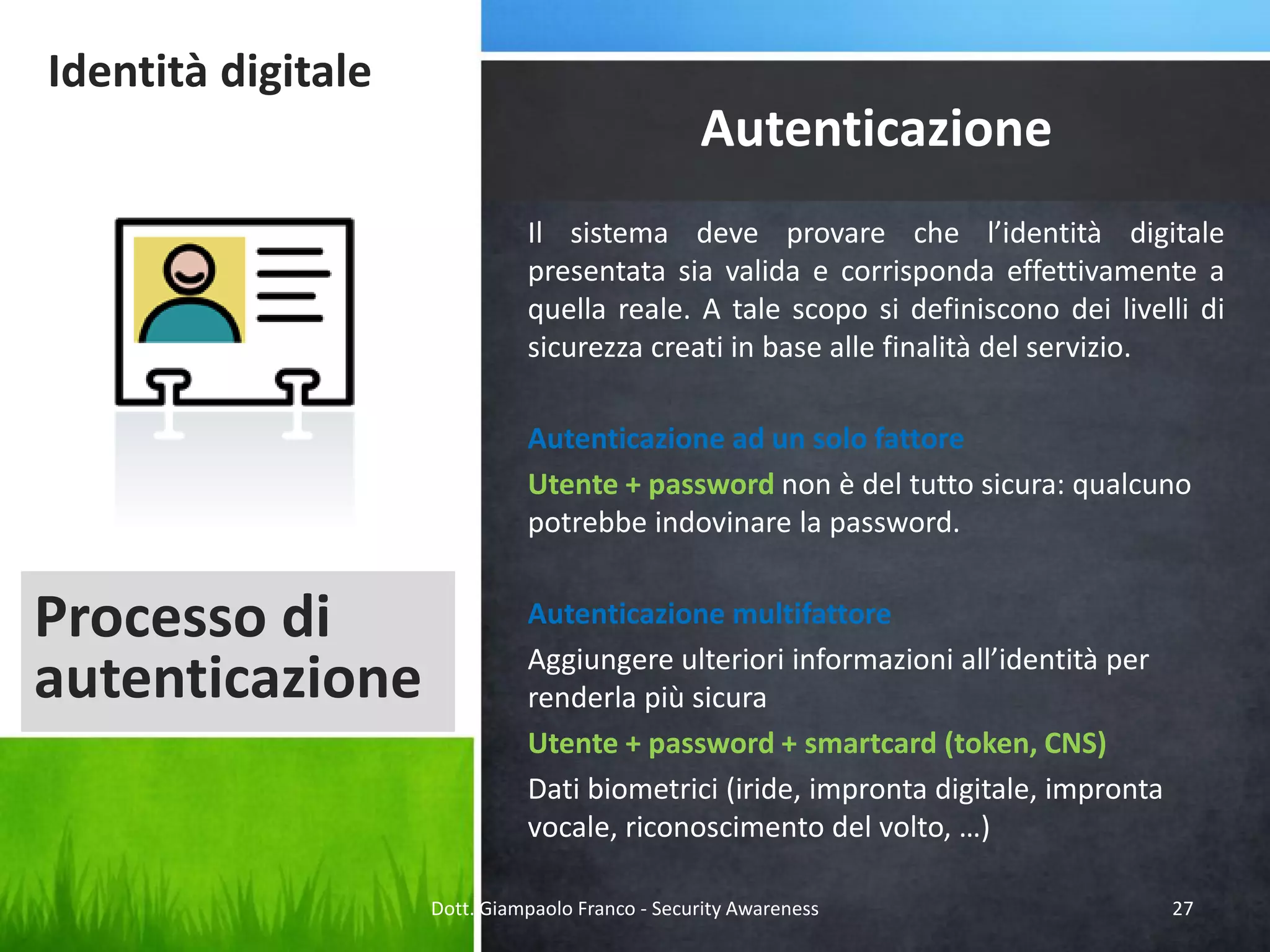Identità digitale

Autenticazione
Il sistema deve provare che l’identità digitale
presentata sia valida e corrisponda effettivamente a
quella reale. A tale scopo si definiscono dei livelli di
sicurezza creati in base alle finalità del servizio.
Autenticazione ad un solo fattore
Utente + password non è del tutto sicura: qualcuno
potrebbe indovinare la password.

Processo di
autenticazione

Autenticazione multifattore
Aggiungere ulteriori informazioni all’identità per
renderla più sicura
Utente + password + smartcard (token, CNS)
Dati biometrici (iride, impronta digitale, impronta
vocale, riconoscimento del volto, …)
Dott. Giampaolo Franco - Security Awareness

27

 