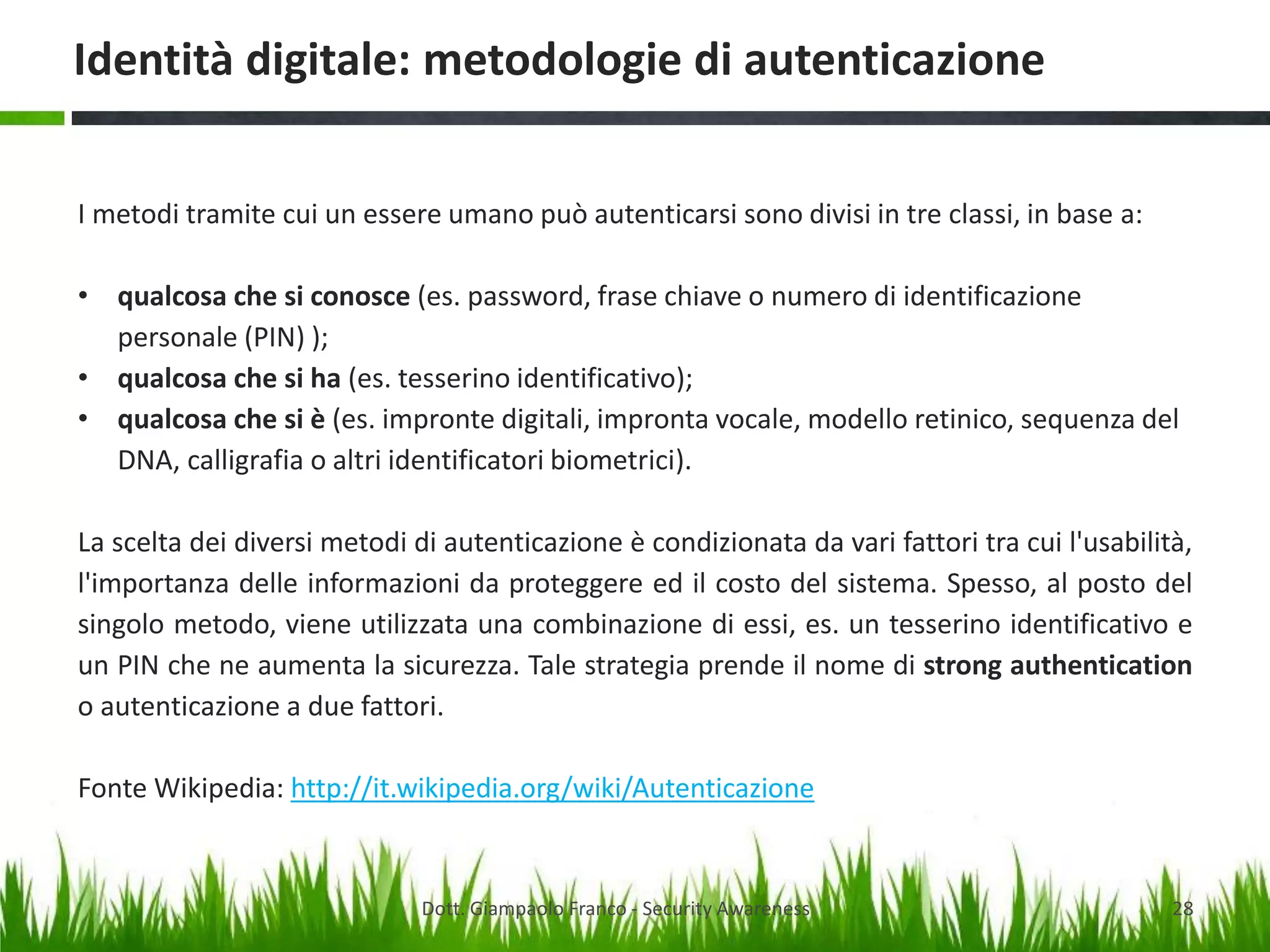 Identità digitale: metodologie di autenticazione
I metodi tramite cui un essere umano può autenticarsi sono divisi in tre classi, in base a:

• qualcosa che si conosce (es. password, frase chiave o numero di identificazione
personale (PIN) );
• qualcosa che si ha (es. tesserino identificativo);
• qualcosa che si è (es. impronte digitali, impronta vocale, modello retinico, sequenza del
DNA, calligrafia o altri identificatori biometrici).
La scelta dei diversi metodi di autenticazione è condizionata da vari fattori tra cui l'usabilità,
l'importanza delle informazioni da proteggere ed il costo del sistema. Spesso, al posto del
singolo metodo, viene utilizzata una combinazione di essi, es. un tesserino identificativo e
un PIN che ne aumenta la sicurezza. Tale strategia prende il nome di strong authentication
o autenticazione a due fattori.

Fonte Wikipedia: http://it.wikipedia.org/wiki/Autenticazione

Dott. Giampaolo Franco - Security Awareness

28

 