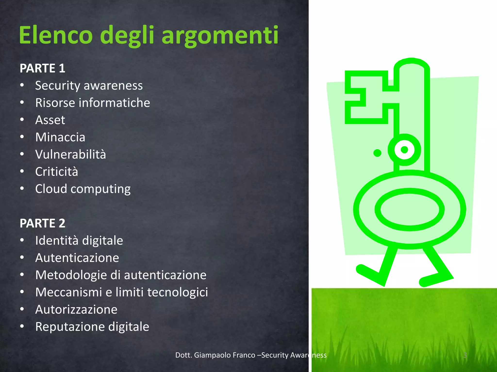 Elenco degli argomenti
PARTE 1
• Security awareness
• Risorse informatiche
• Asset
• Minaccia
• Vulnerabilità
• Criticità
• Cloud computing
PARTE 2
• Identità digitale
• Autenticazione
• Metodologie di autenticazione
• Meccanismi e limiti tecnologici
• Autorizzazione
• Reputazione digitale
Dott. Giampaolo Franco –Security Awareness

3

 