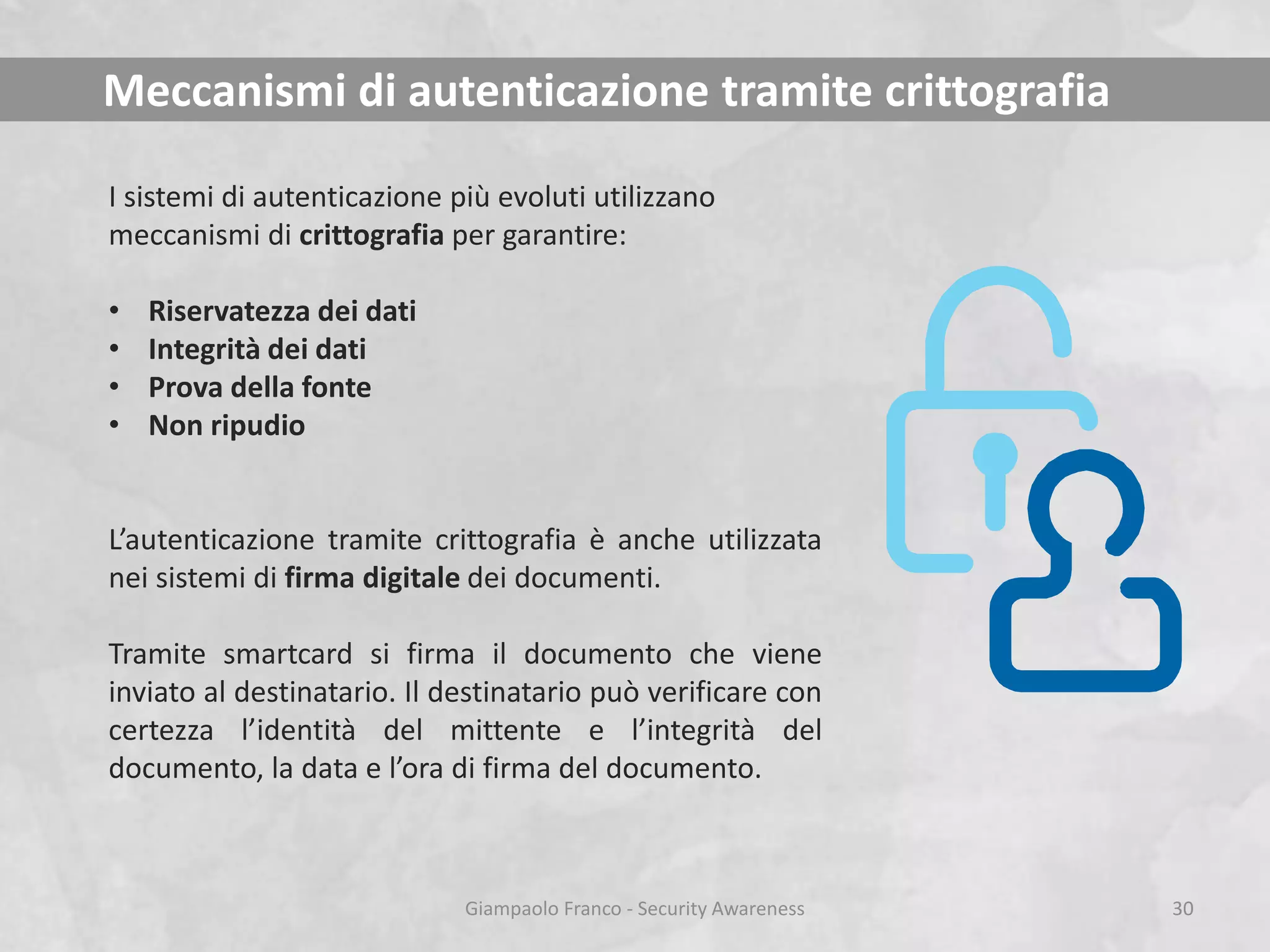 Meccanismi di autenticazione tramite crittografia
I sistemi di autenticazione più evoluti utilizzano
meccanismi di crittografia per garantire:
•
•
•
•

Riservatezza dei dati
Integrità dei dati
Prova della fonte
Non ripudio

L’autenticazione tramite crittografia è anche utilizzata
nei sistemi di firma digitale dei documenti.
Tramite smartcard si firma il documento che viene
inviato al destinatario. Il destinatario può verificare con
certezza l’identità del mittente e l’integrità del
documento, la data e l’ora di firma del documento.

Giampaolo Franco - Security Awareness

30

 