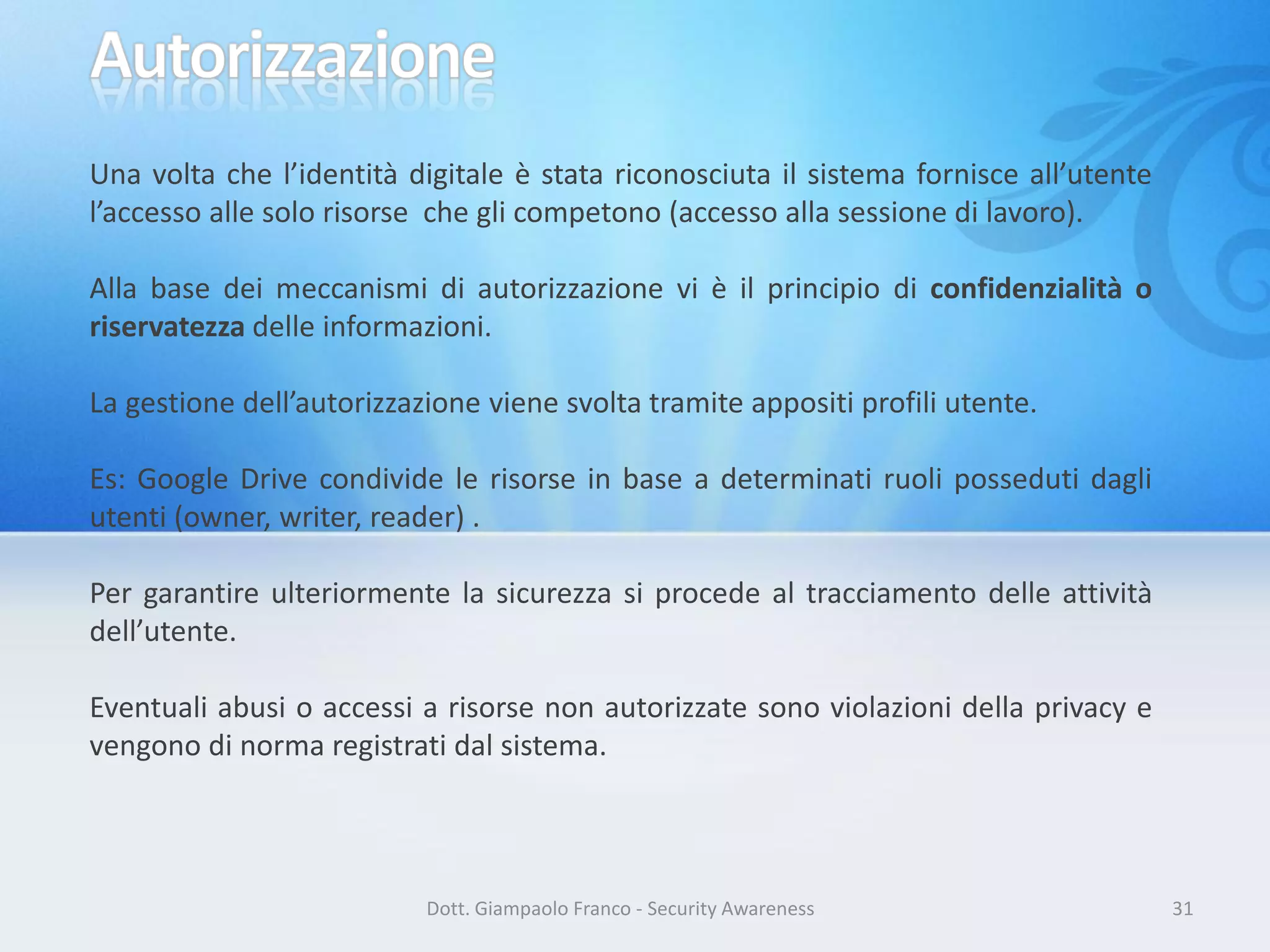 Una volta che l’identità digitale è stata riconosciuta il sistema fornisce all’utente
l’accesso alle solo risorse che gli competono (accesso alla sessione di lavoro).
Alla base dei meccanismi di autorizzazione vi è il principio di confidenzialità o
riservatezza delle informazioni.
La gestione dell’autorizzazione viene svolta tramite appositi profili utente.
Es: Google Drive condivide le risorse in base a determinati ruoli posseduti dagli
utenti (owner, writer, reader) .
Per garantire ulteriormente la sicurezza si procede al tracciamento delle attività
dell’utente.
Eventuali abusi o accessi a risorse non autorizzate sono violazioni della privacy e
vengono di norma registrati dal sistema.

Dott. Giampaolo Franco - Security Awareness

31

 