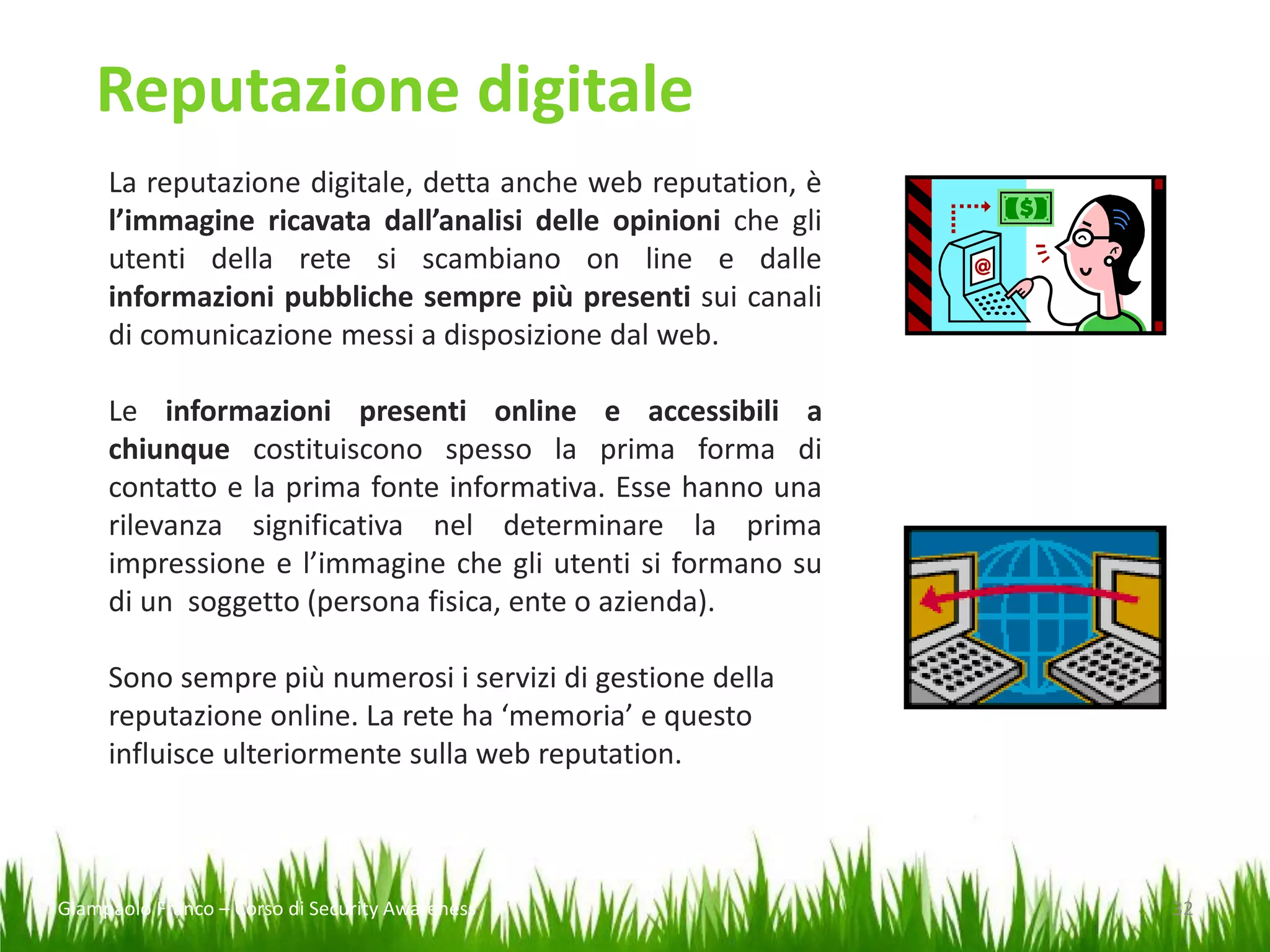 Reputazione digitale
La reputazione digitale, detta anche web reputation, è
l’immagine ricavata dall’analisi delle opinioni che gli
utenti della rete si scambiano on line e dalle
informazioni pubbliche sempre più presenti sui canali
di comunicazione messi a disposizione dal web.

Le informazioni presenti online e accessibili a
chiunque costituiscono spesso la prima forma di
contatto e la prima fonte informativa. Esse hanno una
rilevanza significativa nel determinare la prima
impressione e l’immagine che gli utenti si formano su
di un soggetto (persona fisica, ente o azienda).
Sono sempre più numerosi i servizi di gestione della
reputazione online. La rete ha ‘memoria’ e questo
influisce ulteriormente sulla web reputation.

Giampaolo Franco – Corso di Security Awareness

32

 