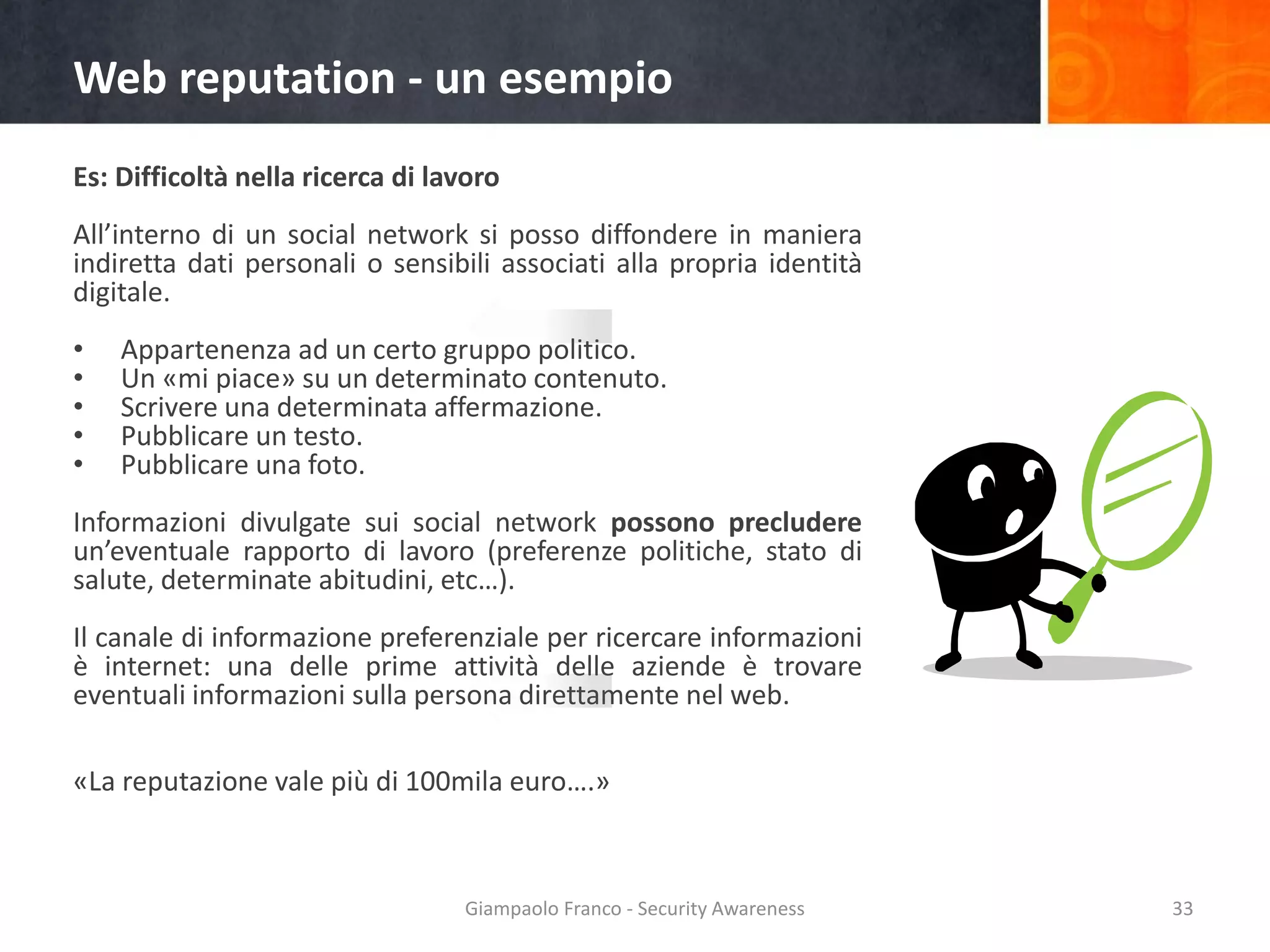 Web reputation - un esempio
Es: Difficoltà nella ricerca di lavoro

All’interno di un social network si posso diffondere in maniera
indiretta dati personali o sensibili associati alla propria identità
digitale.
•
•
•
•
•

Appartenenza ad un certo gruppo politico.
Un «mi piace» su un determinato contenuto.
Scrivere una determinata affermazione.
Pubblicare un testo.
Pubblicare una foto.

Informazioni divulgate sui social network possono precludere
un’eventuale rapporto di lavoro (preferenze politiche, stato di
salute, determinate abitudini, etc…).
Il canale di informazione preferenziale per ricercare informazioni
è internet: una delle prime attività delle aziende è trovare
eventuali informazioni sulla persona direttamente nel web.
«La reputazione vale più di 100mila euro….»

Giampaolo Franco - Security Awareness

33

 